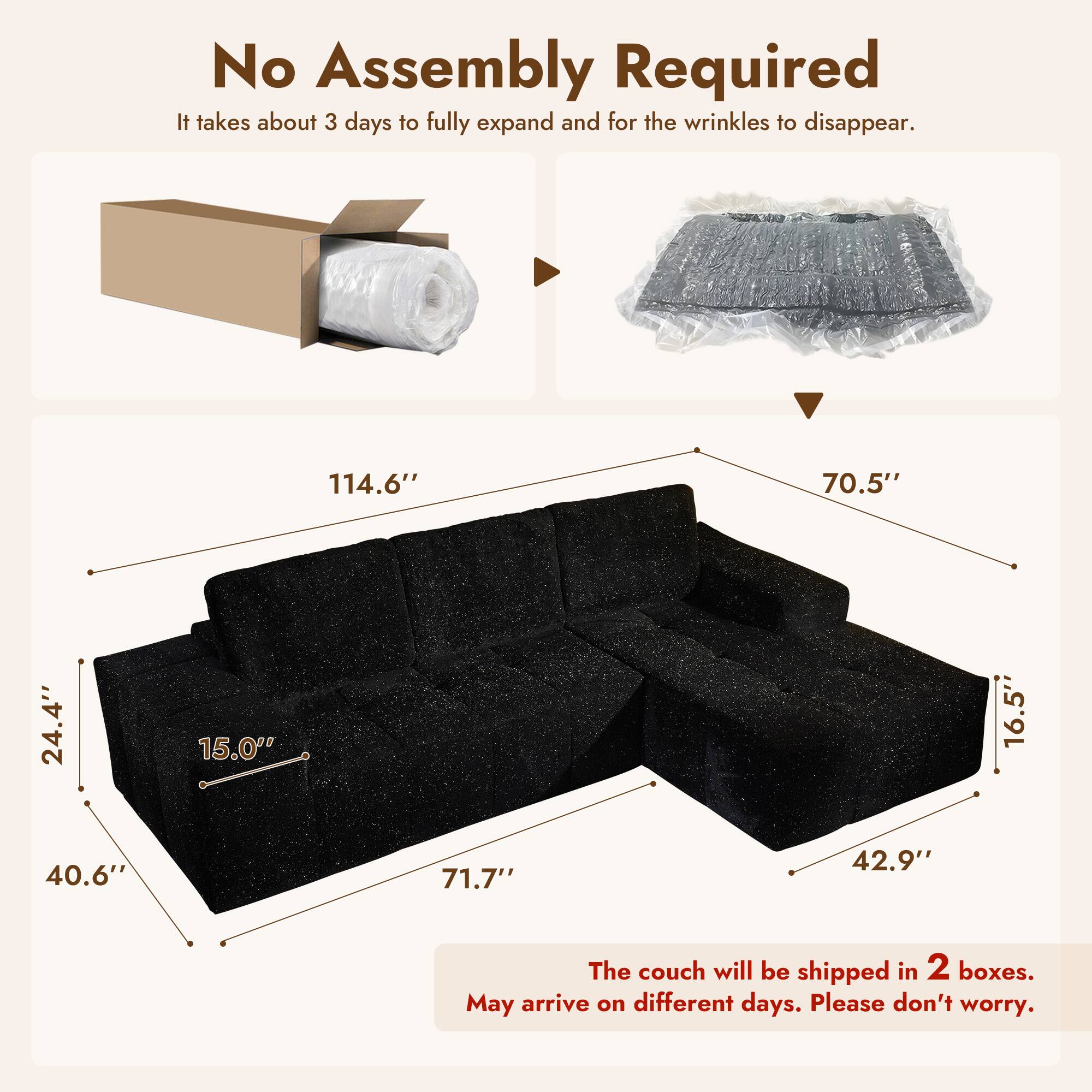 No Assembly Required  
It takes about 3 days to fully expand and for the wrinkles to disappear.

114.6"  
70.5"  
24.4"  
15.0"  
16.5"  
40.6"  
71.7"  
42.9"

The couch will be shipped in 2 boxes.  
May arrive on different days. Please don't worry.