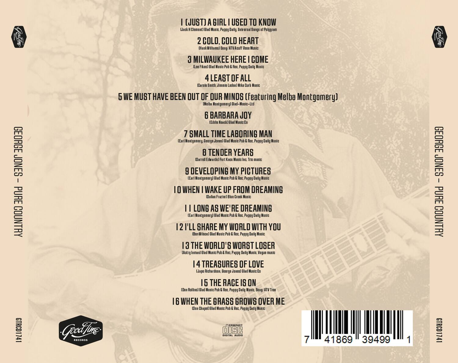 GEORGE JONES - PURE COUNTRY  
GTRCD1741  

1. I (JUST) A GIRL I USED TO KNOW  
   (Jack H. Clement) Blad Music. Pappy Daily, Universal Songs of Polygram  

2. COLD, COLD HEART  
   (Hank Williams) Song/ATV Acuff Rose Music  

3. MILWAUKEE HERE I COME  
   (Lee Fikes) Blad Music Pub & Rec. Pappy Daily Music  

4. LEAST OF ALL  
   (Carole Smith, Jimmie Lauderdale) Mike Curb Music  

5. WE MUST HAVE BEEN OUT OF OUR MINDS (featuring Melba Montgomery)  
   Melba Montgomery Blad-Music-Ltd  

6. BARBARA JOY  
   (Eddie Noack) Blad Music Co.  

7. SMALL TIME LABORING MAN  
   (Earl Montgomery, George Jones) Blad Music Pub & Rec. Pappy Daily Music  

8. TENDER YEARS  
   (Darrell Edwards) Fort Knox Music Inc. Trio Music  

9. DEVELOPING MY PICTURES  
   (Earl Montgomery) Blad Music Pub & Rec. Pappy