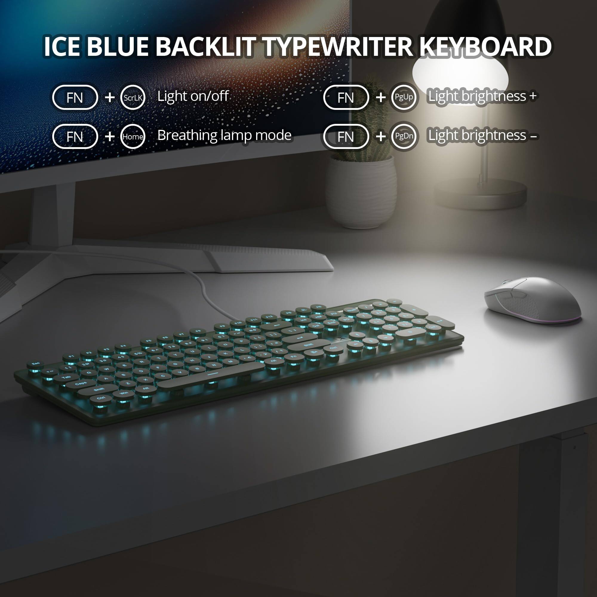 ICE BLUE BACKLIT TYPEWRITER KEYBOARD

- FN + ScrLk: Light on/off
- FN + Home: Breathing lamp mode
- FN + PgUp: Light brightness +
- FN + PgDn: Light brightness -