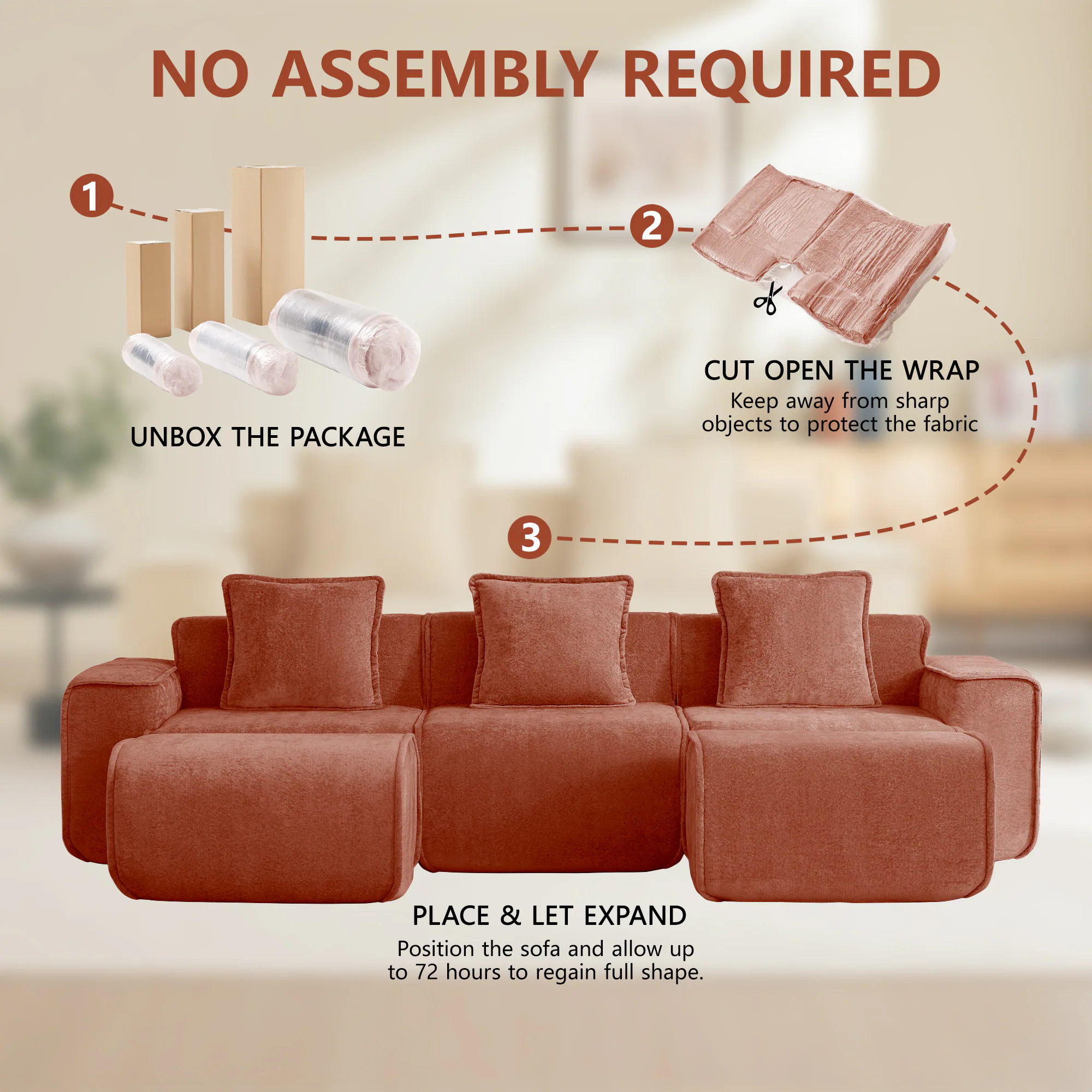 NO ASSEMBLY REQUIRED

1. UNBOX THE PACKAGE
2. CUT OPEN THE WRAP
   Keep away from sharp objects to protect the fabric
3. PLACE & LET EXPAND
   Position the sofa and allow up to 72 hours to regain full shape.