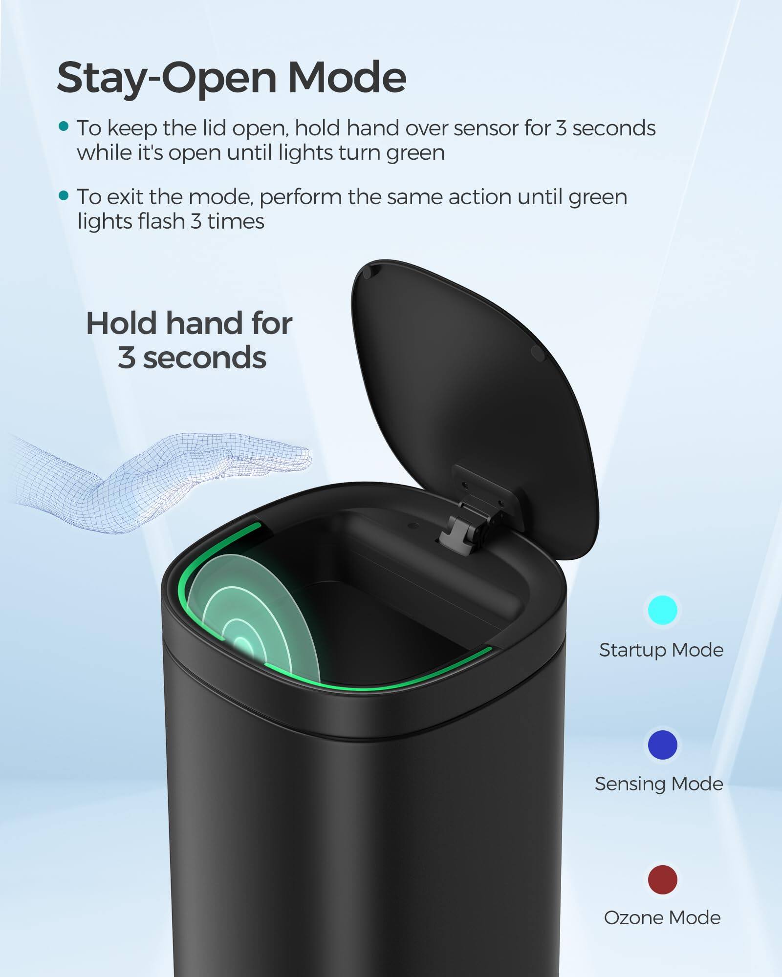 Stay-Open Mode

- To keep the lid open, hold hand over sensor for 3 seconds while it's open until lights turn green
- To exit the mode, perform the same action until green lights flash 3 times

Hold hand for 3 seconds

Startup Mode  
Sensing Mode  
Ozone Mode