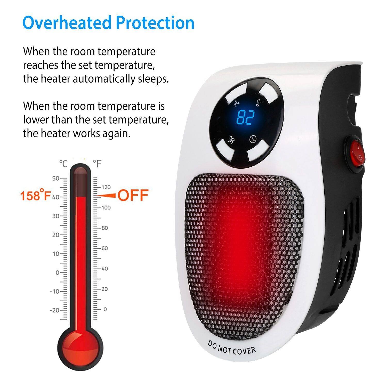 Overheated Protection  
When the room temperature reaches the set temperature, the heater automatically sleeps.  
When the room temperature is lower than the set temperature, the heater works again.  

82  
°C  
°F  
50  
158°F  
40  
30  
120  
OFF  
100  
20  
80  
10  
60  
0  
40  
-10  
20  
-20  

DO NOT COVER