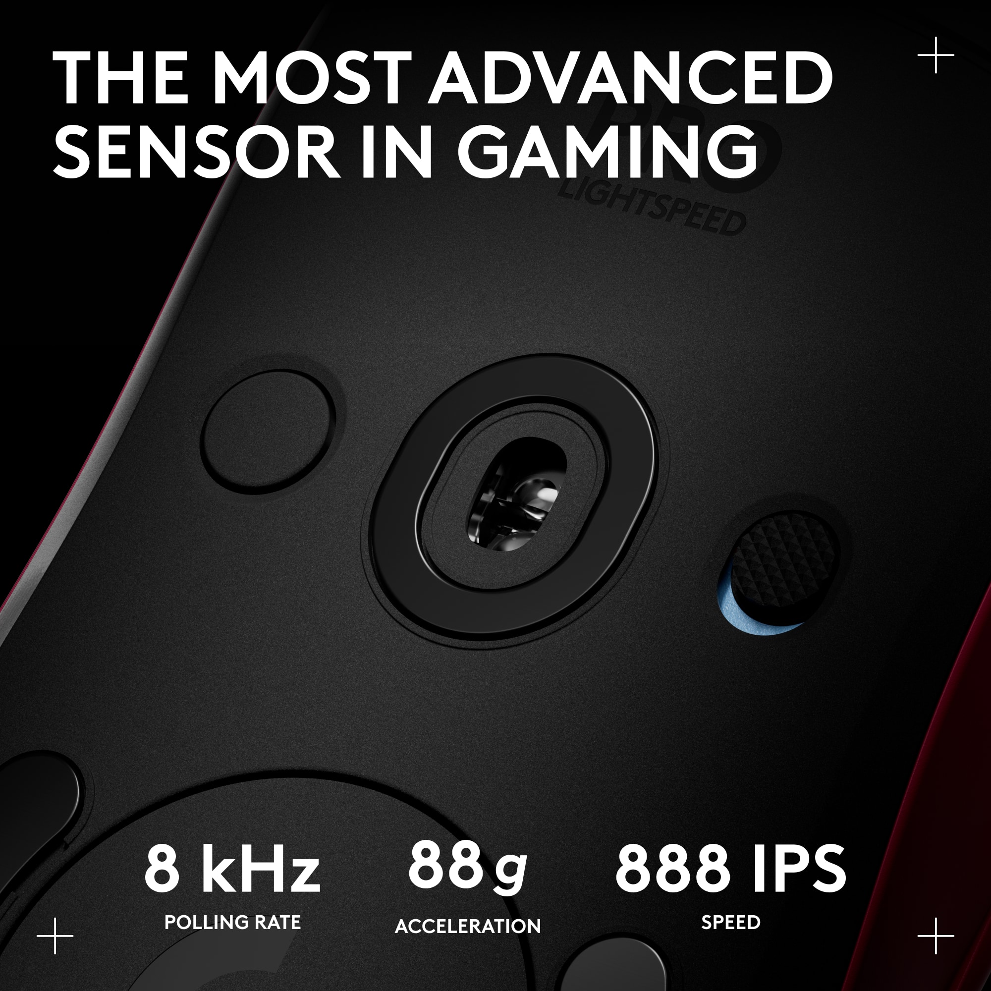 THE MOST ADVANCED SENSOR IN GAMING LIGHTSPEED
8 kHz POLLING RATE
88g ACCELERATION
888 IPS SPEED