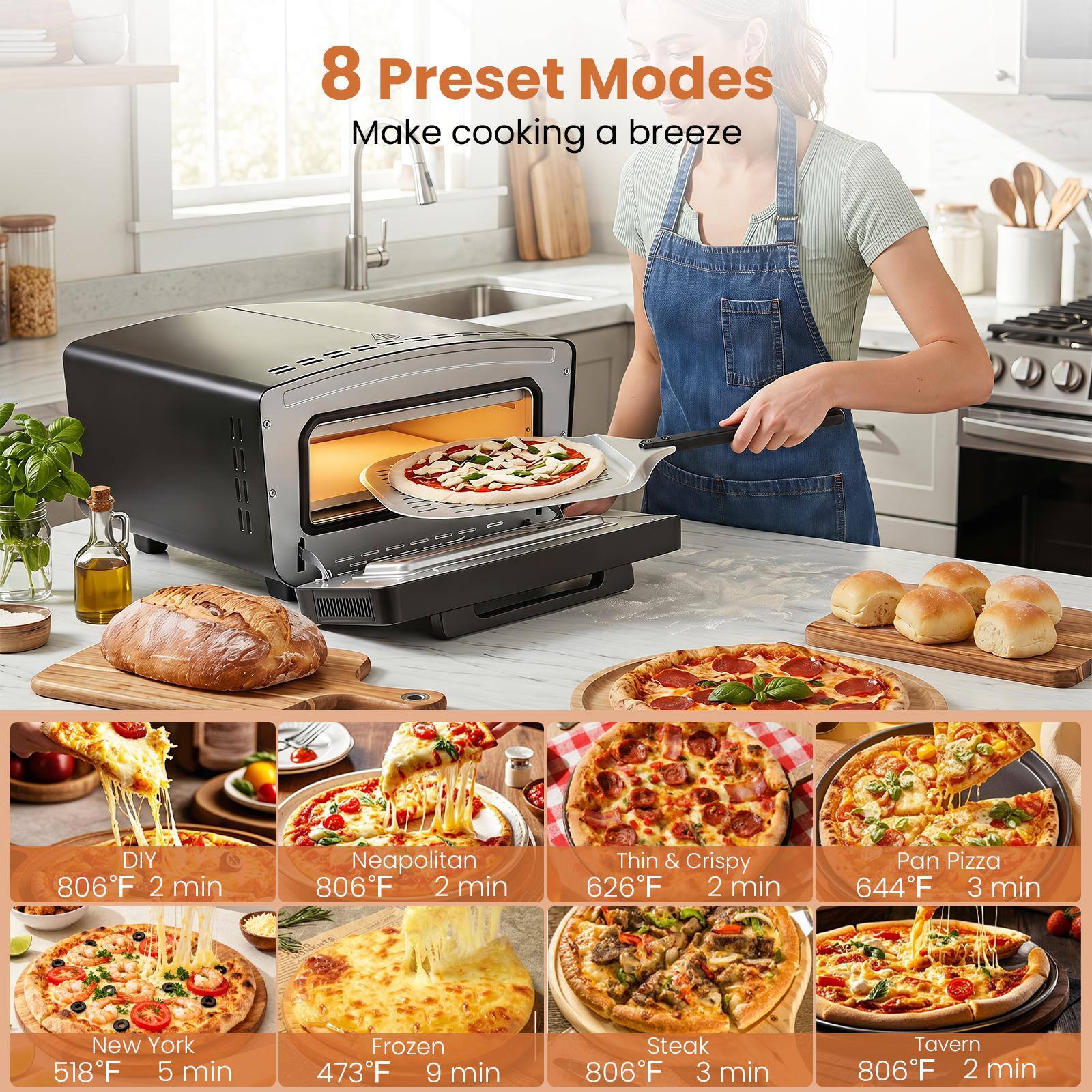 8 Preset Modes  
Make cooking a breeze  

DIY 806F 2 min  
Neapolitan 806F 2 min  
Thin & Crispy 626F 2 min  
Pan Pizza 644F 3 min  
New York 518F 5 min  
Frozen 473F 9 min  
Steak 806F 3 min  
Tavern 806F 2 min