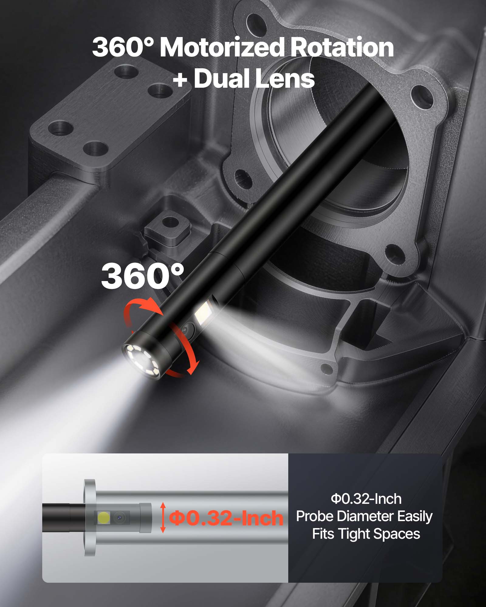 360° Motorized Rotation + Dual Lens  
360°  
Φ0.32-Inch Probe Diameter Easily Fits Tight Spaces