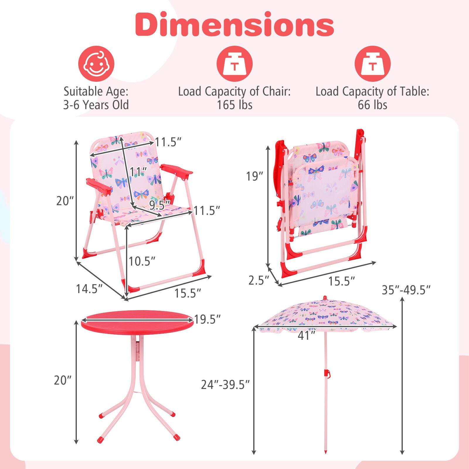 Dimensions  
Suitable Age: 3-6 Years Old  
Load Capacity of Chair: 165 lbs  
Load Capacity of Table: 66 lbs  

Chair:  
- Height: 20"  
- Seat Height: 11.5"  
- Seat Depth: 11.5"  
- Seat Width: 14.5"  
- Back Height: 19"  
- Back Width: 11.5"  
- Armrest Height: 9.5"  
- Leg Width: 15.5"  
- Leg Height: 10.5"  

Table:  
- Height: 20"  
- Diameter: 19.5"  
- Umbrella Height: 35"-49.5"  
- Umbrella Diameter: 41"  
- Umbrella Base Width: 15.5"  
- Umbrella Base Height: 2.5"