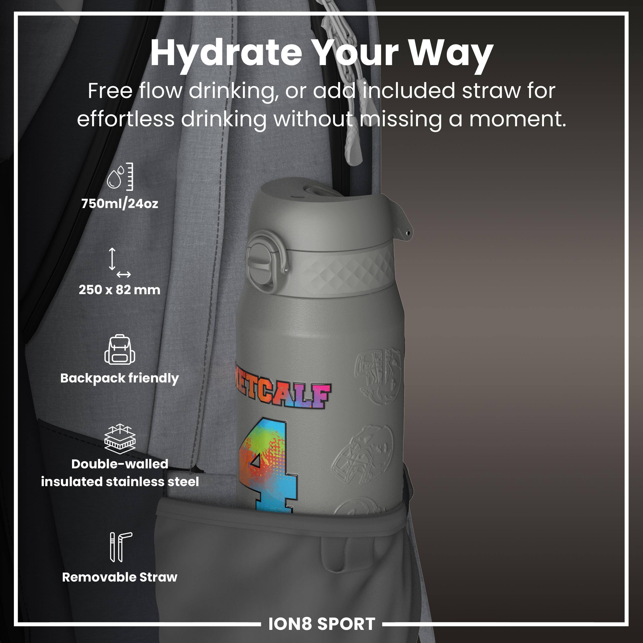 Hydrate Your Way

Free flow drinking, or add included straw for effortless drinking without missing a moment.

- 750ml/24oz
- 250 x 82 mm
- Backpack friendly
- Double-walled insulated stainless steel
- Removable Straw

ION8 SPORT