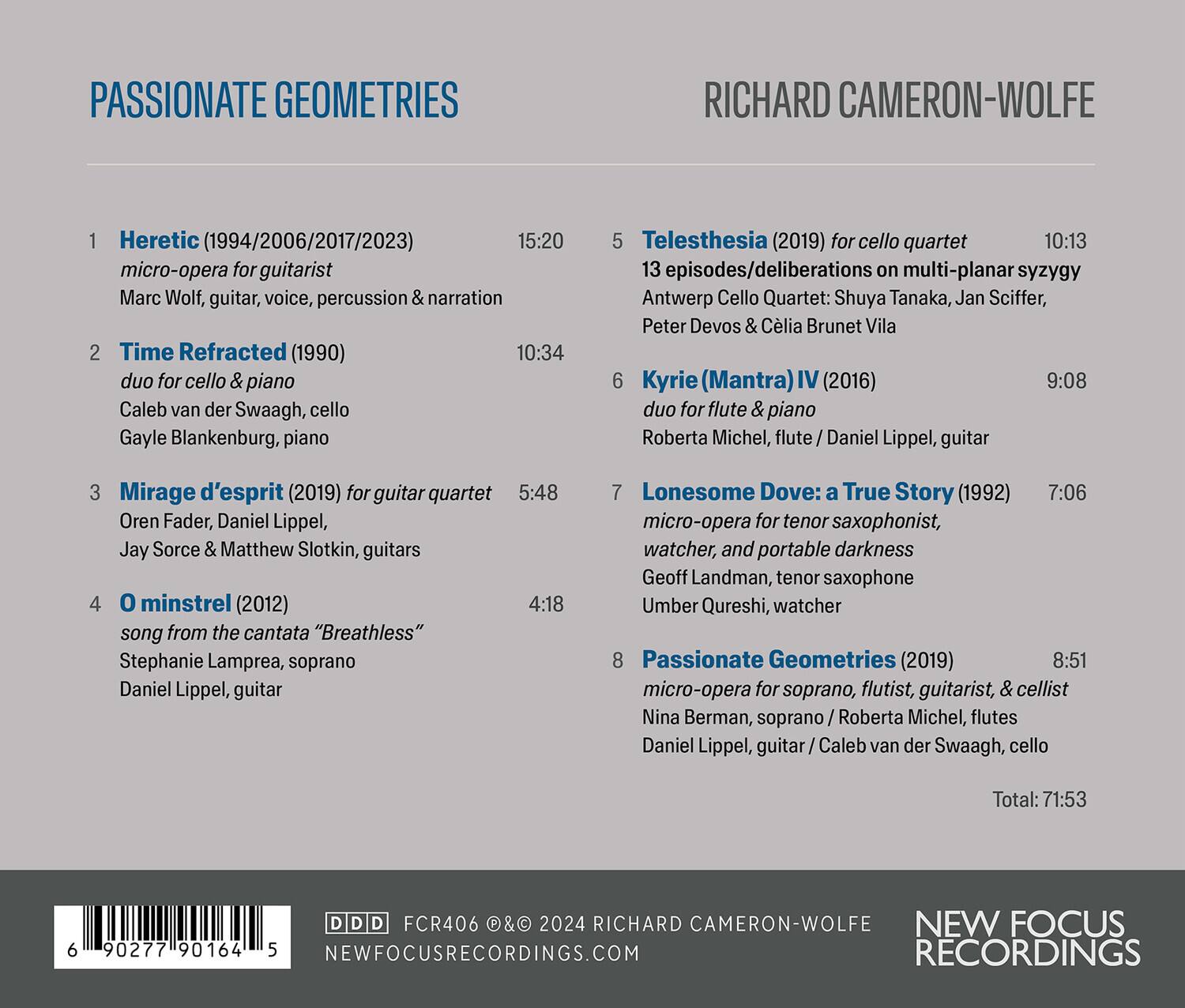 **PASSIONATE GEOMETRIES**  
**RICHARD CAMERON-WOLFE**

1. **Heretic** (1994/2006/2017/2023)  
   15:20  
   micro-opera for guitarist  
   Marc Wolf, guitar, voice, percussion & narration

2. **Time Refracted** (1990)  
   10:34  
   duo for cello & piano  
   Caleb van der Swaagh, cello  
   Gayle Blankenburg, piano

3. **Mirage d'esprit** (2019) for guitar quartet  
   5:48  
   Oren Fader, Daniel Lippel, Jay Sorce & Matthew Slotkin, guitars

4. **O minstrel** (2012)  
   4:18  
   song from the cantata "Breathless"  
   Stephanie Lamprea, soprano  
   Daniel Lippel, guitar

5. **Telesthesia** (2019) for cello quartet  
   10:13  
   13 episodes