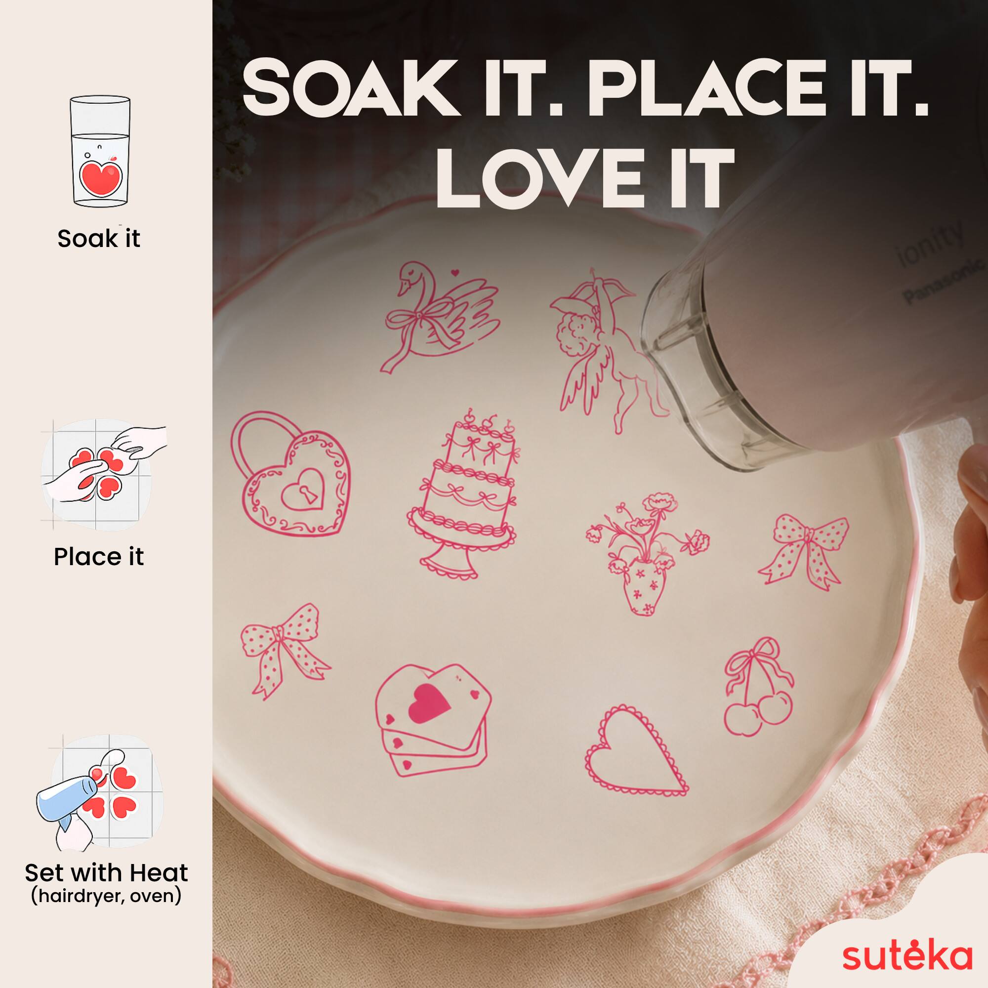Soak it.  
PLACE IT.  
LOVE IT  

ionity Panasonic  
Place it  
Set with Heat (hairdryer, oven)  

sutéka