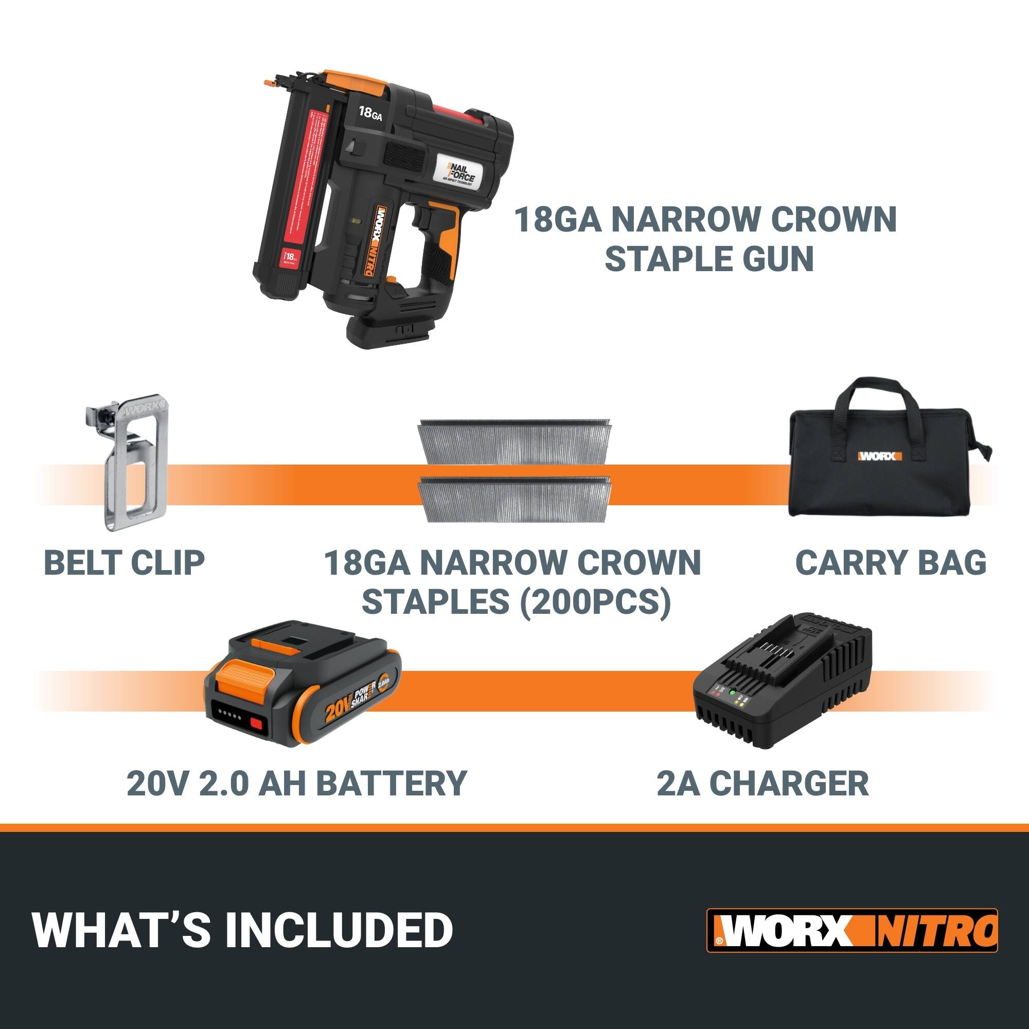 18GA NARROW CROWN STAPLE GUN  
BELT CLIP  
18GA NARROW CROWN STAPLES (200PCS)  
CARRY BAG  
20V 2.0 AH BATTERY  
2A CHARGER  

WHAT'S INCLUDED  

WORX NITRO