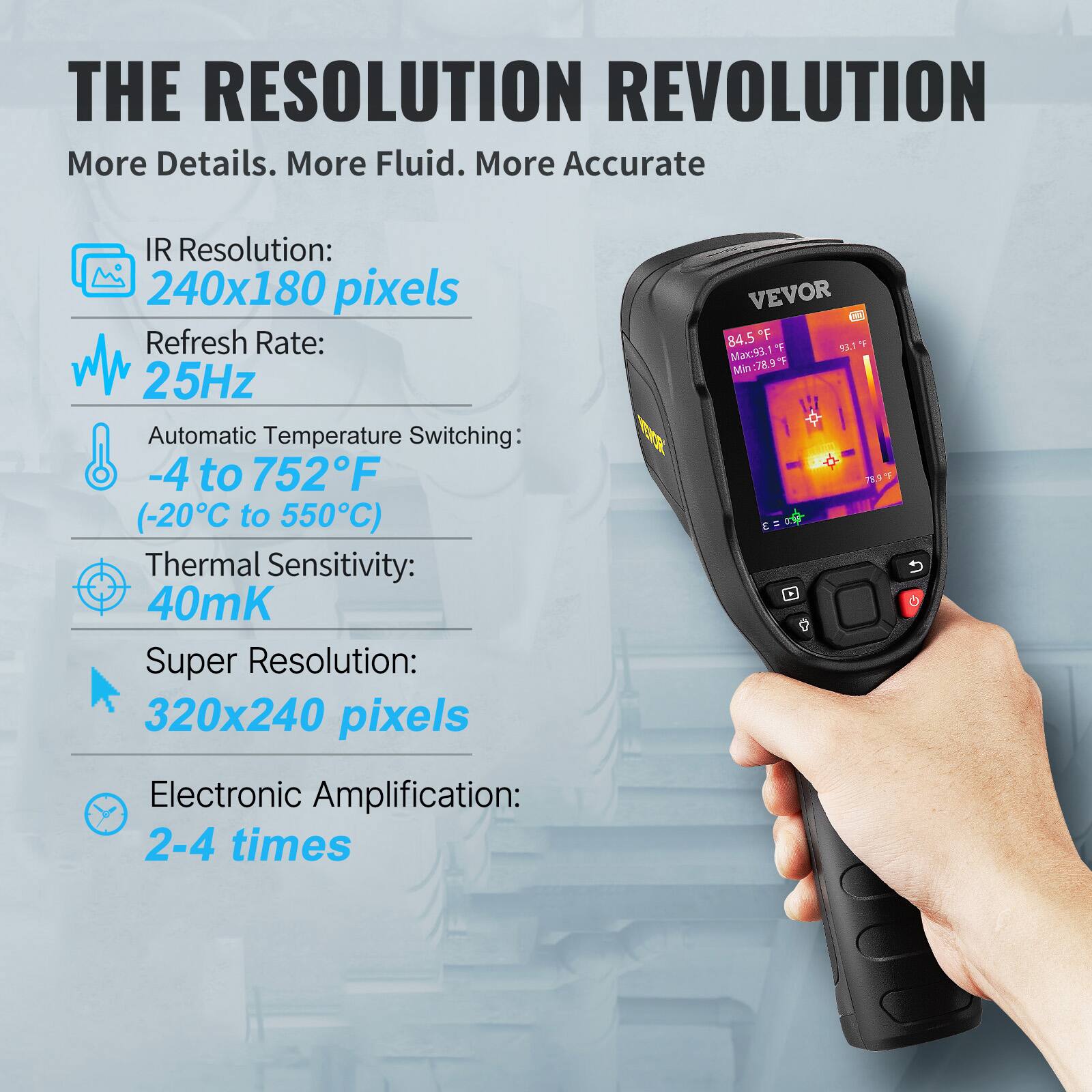 THE RESOLUTION REVOLUTION  
More Details. More Fluid. More Accurate

- IR Resolution: 240x180 pixels
- Refresh Rate: 25Hz
- Automatic Temperature Switching: -4 to 752°F (-20°C to 550°C)
- Thermal Sensitivity: 40mK
- Super Resolution: 320x240 pixels
- Electronic Amplification: 2-4 times

VEVOR  
84.5°F  
Max: 93.1°F  
Min: 78.9°F