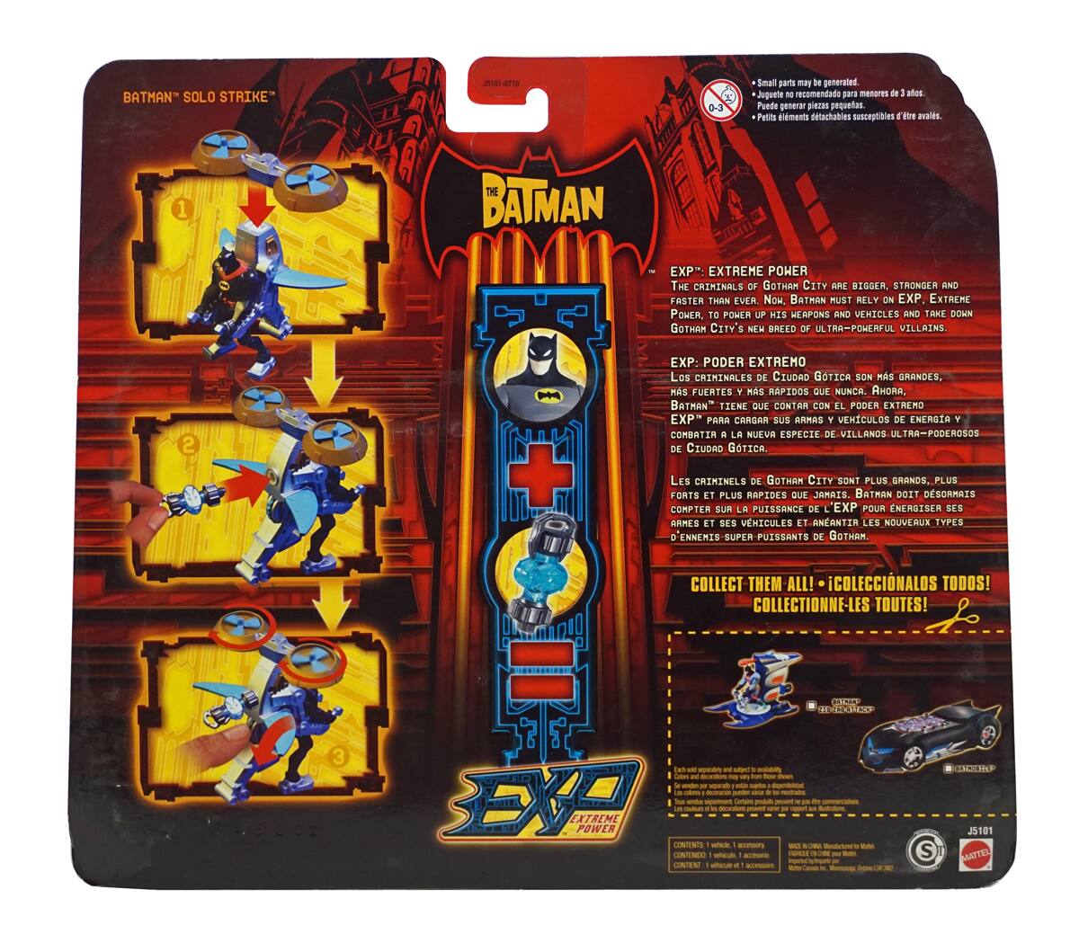 **BATMAN "SOLO STRIKE"**

**THE BATMAN EXP EXTREME POWER**

**THE CRIMINALS OF GOTHAM CITY ARE BIGGER, STRONGER AND FASTER THAN EVER. NOW, BATMAN MUST RELY ON EXP EXTREME POWER TO POWER UP HIS ARMORS AND VEHICLES AND TAKE DOWN GOTHAM CITY'S NEW BREED OF ULTRA-POWERFUL VILLAINS.**

**EXP: PODER EXTREMO**

**Los criminales de Ciudad Gótica son más grandes, más fuertes y más rápidos que nunca. Ahora, Batman tiene que contar con el poder extremo EXP para cargar sus armas y vehículos de energía y combatir la nueva especie de villanos ultra-poderosos de Ciudad Gótica.**

**EXP: PUISSANCE EXTREME**

**Les criminels de Gotham City sont plus grands, plus forts et plus rapides que jamais. Batman doit désormais compter sur la puissance de EXP pour énergiser ses armes et véhicules et anéantir les nouveaux types d'ennemis super puissants de Gotham.**

**COLLECT THEM ALL! - ¡COLECCIONALOS