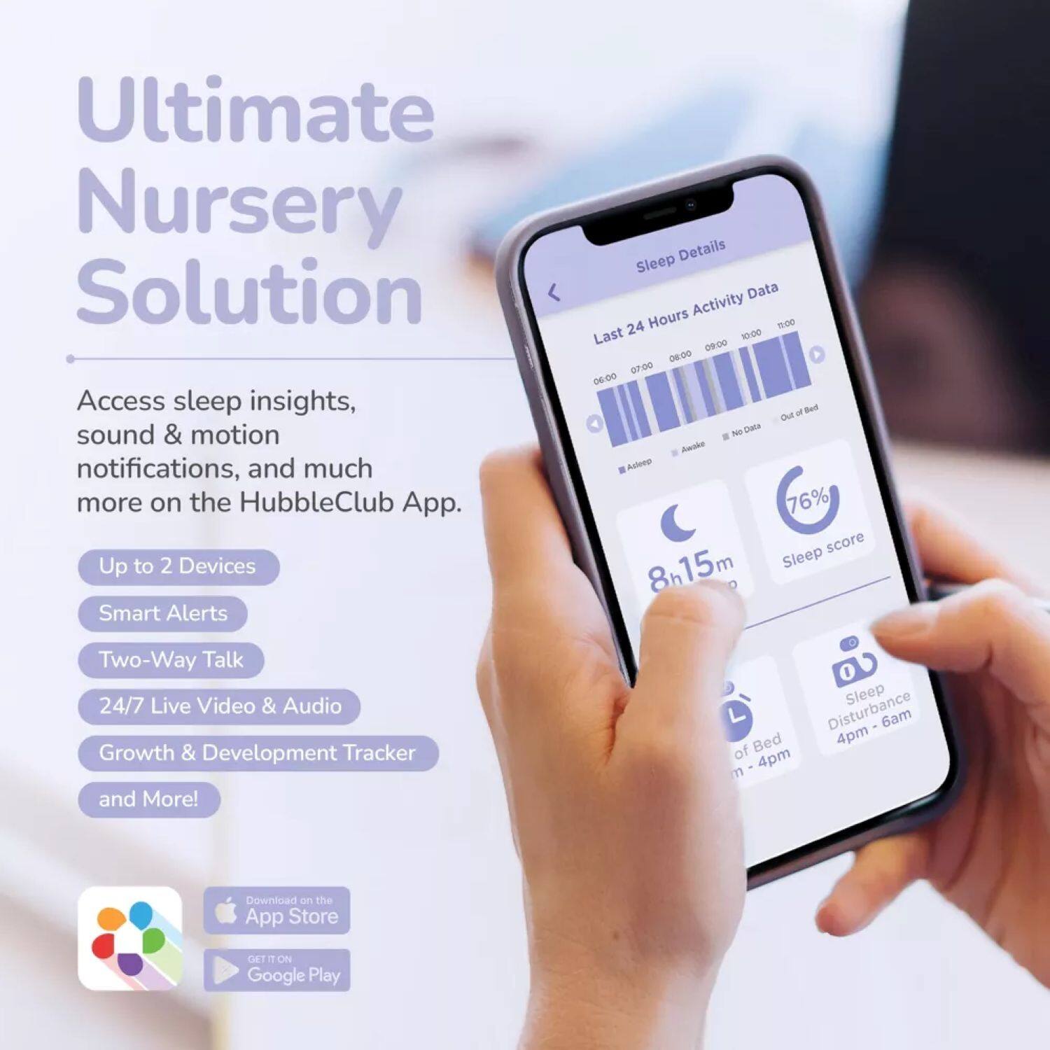 Ultimate Nursery Solution

Access sleep insights, sound & motion notifications, and much more on the HubbleClub App.

- Up to 2 Devices
- Smart Alerts
- Two-Way Talk
- 24/7 Live Video & Audio
- Growth & Development Tracker and More!

Sleep Details
Last 24 Hours Activity Data
- 06:00 - 09:00: Asleep
- 09:00 - 10:00: Awake
- 10:00 - 06:00: No Data
- Out of Bed

Sleep score: 76%
Sleep: 8h 15m
Sleep Disturbance: 4pm - 6am

Download on the App Store
GET IT ON Google Play