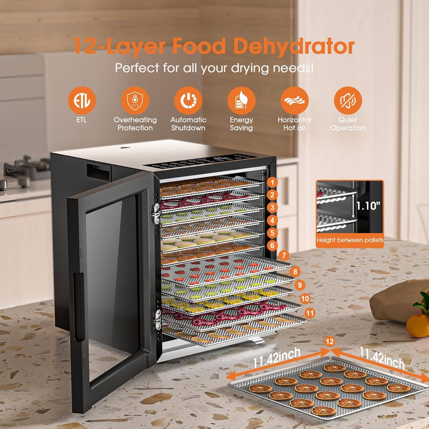 12-Layer Food Dehydrator Perfect for all your drying needs! ETL Overheating Automatic Protection Shutdown Energy Saving Horizontal Quiet Hot air Operation. 1.10" Height between pallets. 11.42 inch. 11.42 inch.