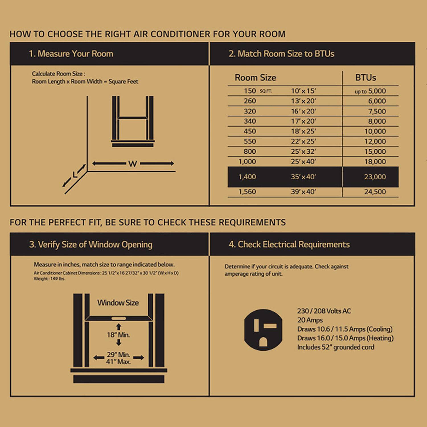 **HOW TO CHOOSE THE RIGHT AIR CONDITIONER FOR YOUR ROOM**

1. **Measure Your Room**
   - Calculate Room Size: Room Length x Room Width = Square Feet

2. **Match Room Size to BTUs**
   - Room Size | BTUs
   - 150 SQ FT | up to 5,000
   - 260 | 6,000
   - 320 | 7,500
   - 340 | 8,000
   - 450 | 10,000
   - 550 | 12,000
   - 800 | 15,000
   - 1,000 | 18,000
   - 1,400 | 23,000
   - 1,560 | 24,500

3. **Verify Size of Window Opening**
   - Measure in inches, match size to range indicated below.
   - Air Conditioner Cabinet Dimensions: 25 1/2 x 27/32 x 