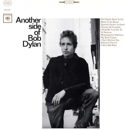 STEREO CS 8993 STEREO 360 SOUND
COLUMBIA
Another side of Bob Dylan
All I Really Want To Do
Black Crow Blues
Spanish Harlem Incident
Chimes Of Freedom
I Shall Be Free No. 10
To Ramona
Motorpsycho Nightmare
My Back Pages
I Don't Believe You
Ballad In Plain D
It Ain't Me Babe