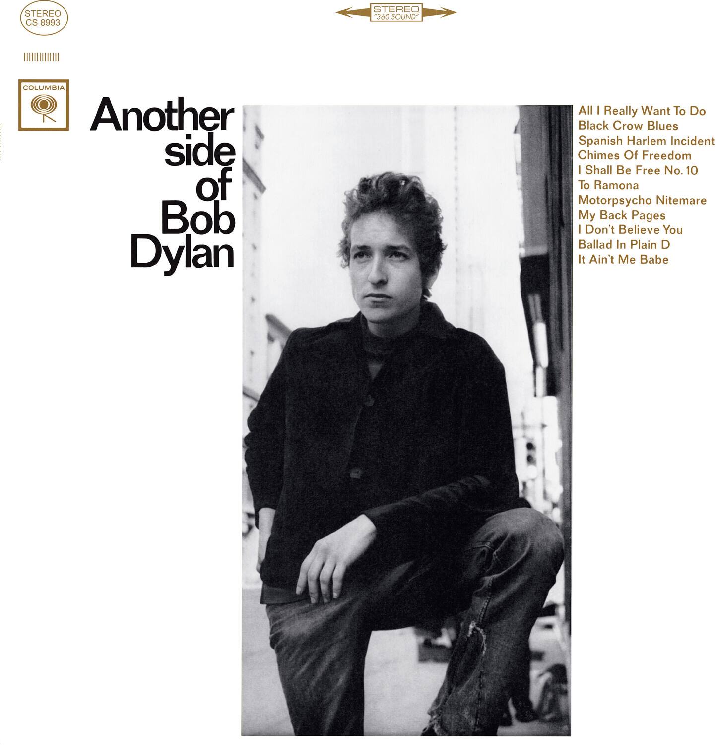 STEREO CS 8993 STEREO 360 SOUND

COLUMBIA

Another side of Bob Dylan

All I Really Want To Do
Black Crow Blues
Spanish Harlem Incident
Chimes Of Freedom
I Shall Be Free No. 10
To Ramona
Motorpsycho Nightmare
My Back Pages
I Don't Believe You
Ballad In Plain D
It Ain't Me Babe
