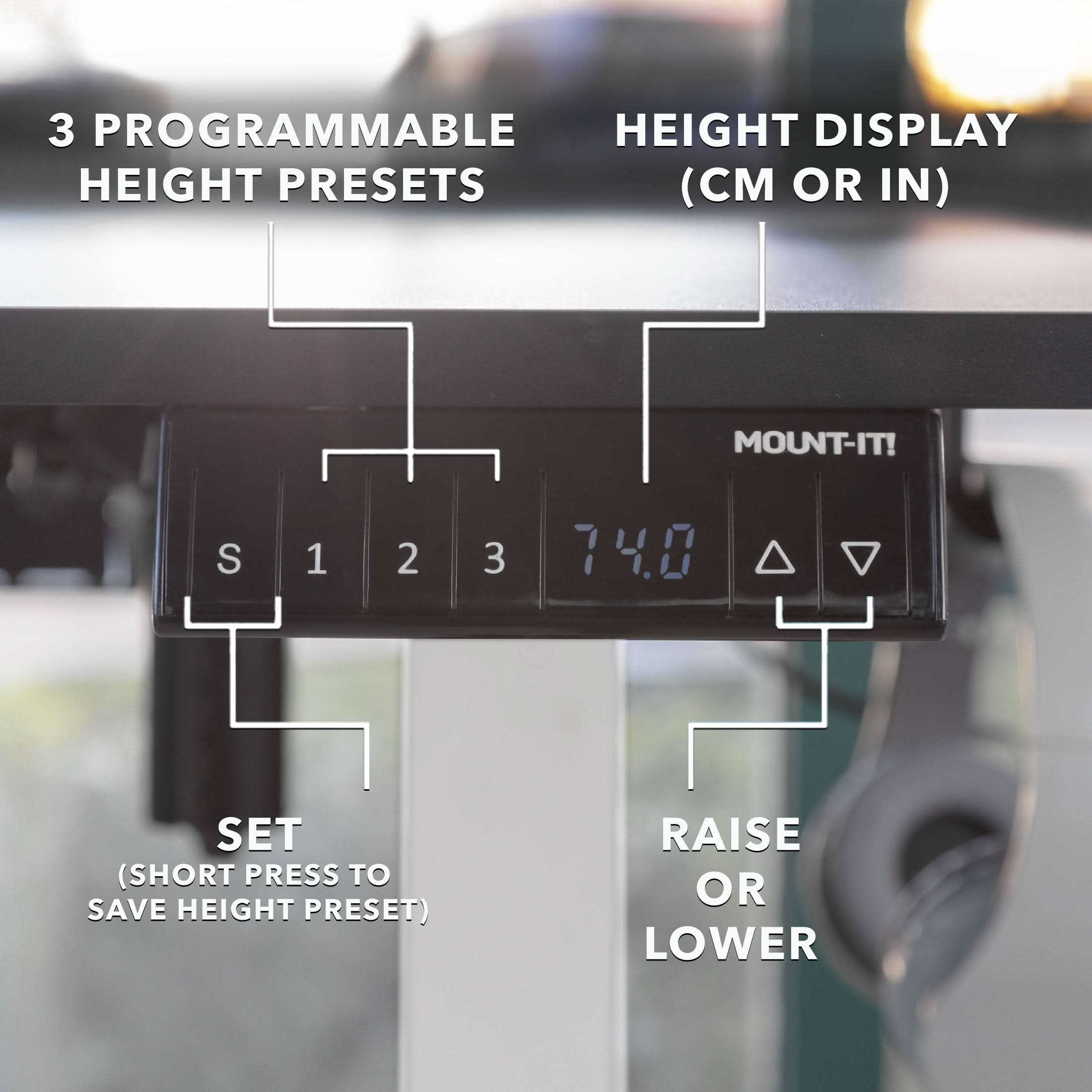 3 PROGRAMMABLE HEIGHT PRESETS (CM OR IN)  
MOUNT-IT!  
S 1 2 3  
74.0  
SET (SHORT PRESS TO SAVE HEIGHT PRESET)  
RAISE OR LOWER