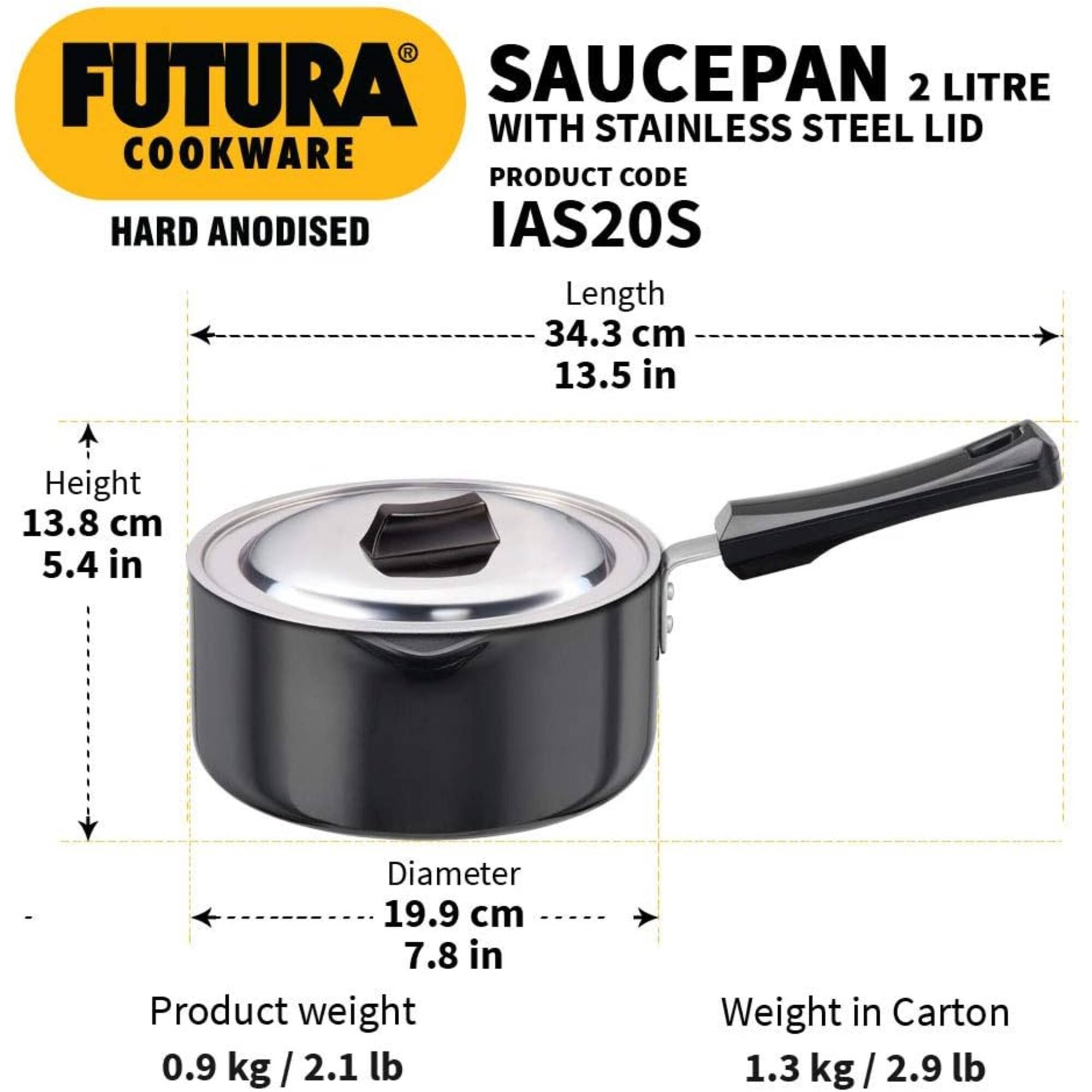 FUTURA SAUCEPAN 2 LITRE WITH STAINLESS STEEL LID  
COOKWARE  
PRODUCT CODE HARD ANODISED IAS20S  
Length 34.3 cm 13.5 in  
Height 13.8 cm 5.4 in  
Diameter 19.9 cm 7.8 in  
Product weight 0.9 kg/2.1 lb  
Weight in Carton 1.3 kg/2.9 lb