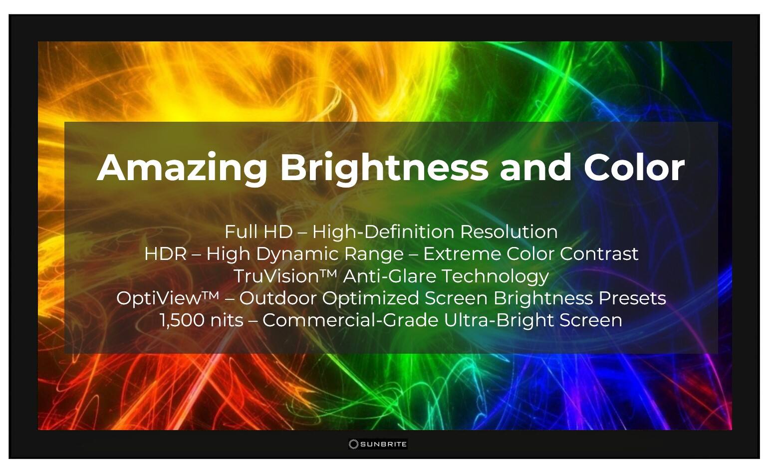 Amazing Brightness and Color: Full HD - High-Definition - Resolution - HDR - High Dynamic Range - Extreme Color Contrast - TruVision Anti-Glare Technology - OptiView Outdoor Optimized Screen Brightness Presets - 1,500 nits - Commercial-Grade Ultra-Bright Screen - SUNBRITE.