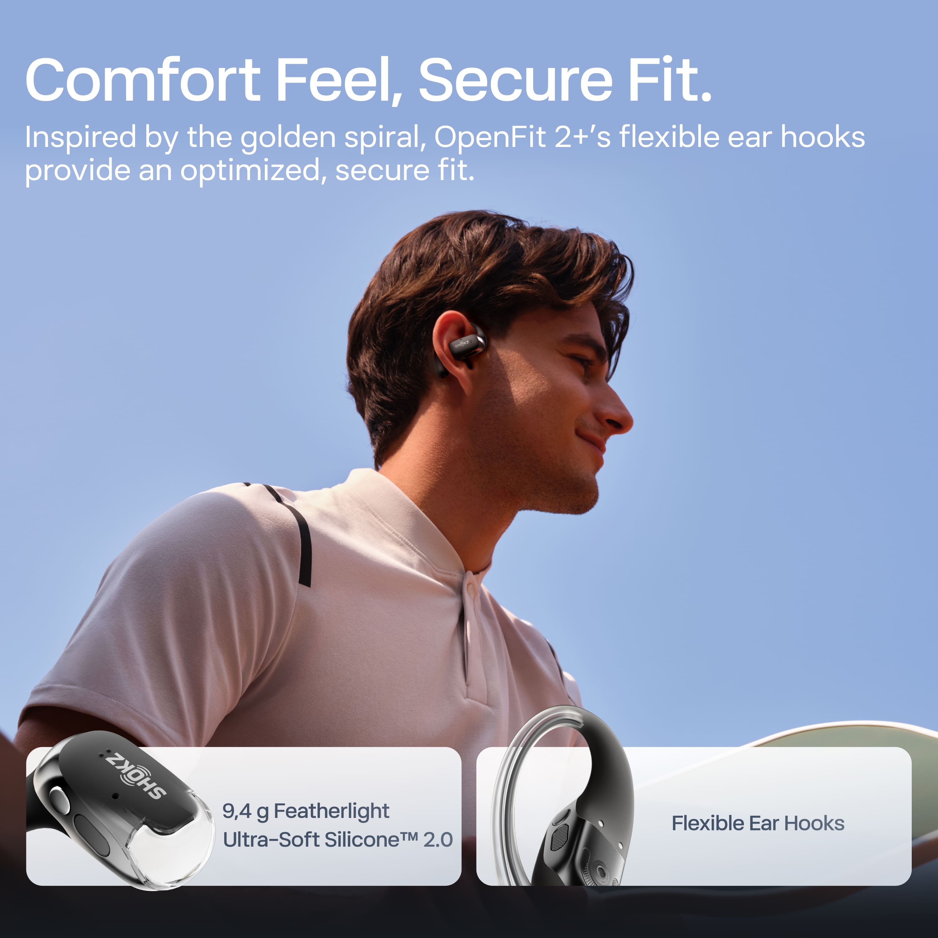 Comfort Feel, Secure Fit.
Inspired by the golden spiral, OpenFit 2+'s flexible ear hooks provide an optimized, secure fit.
9.4 g Featherlight Ultra-Soft Silicone™ 2.0
Flexible Ear Hooks