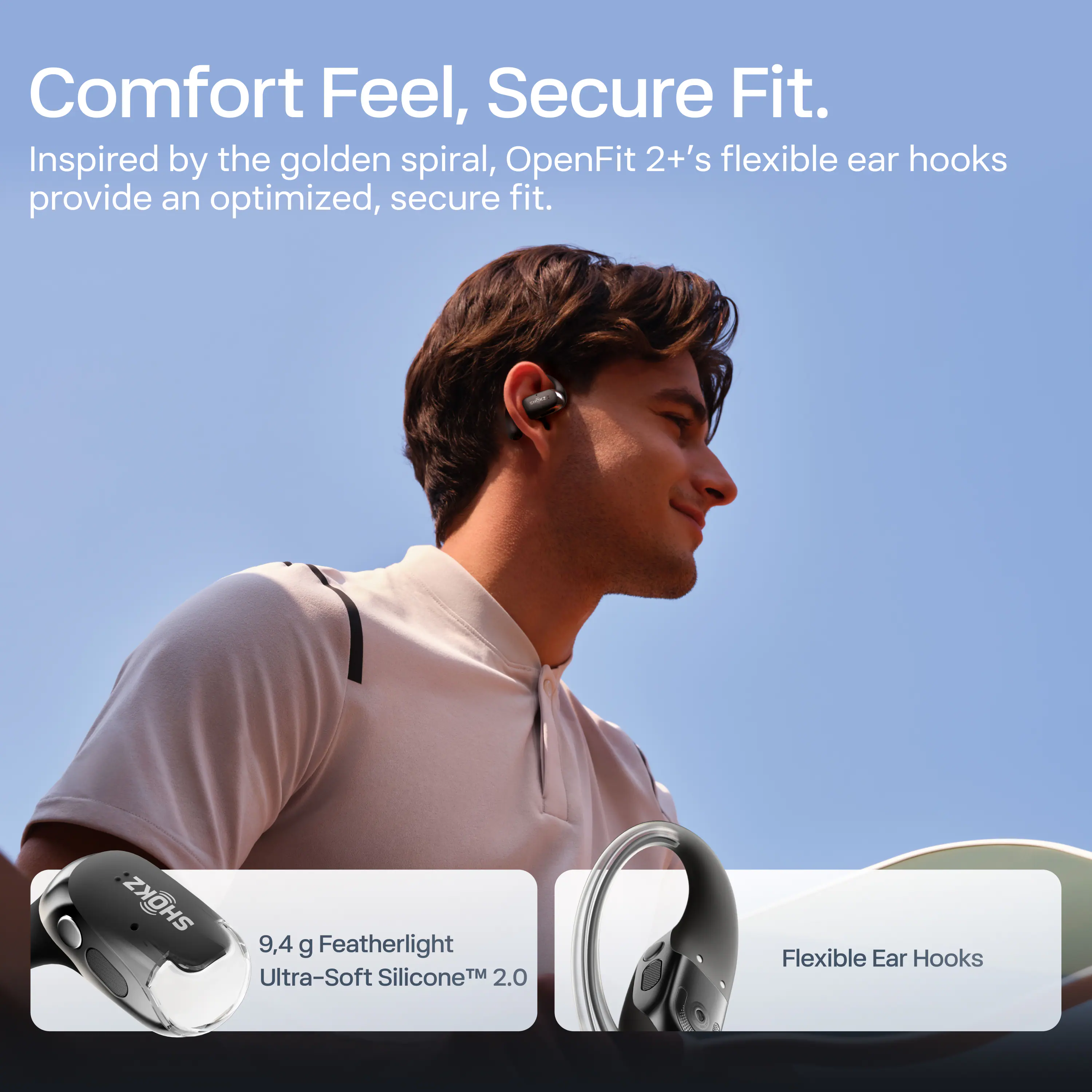 Comfort Feel, Secure Fit.

Inspired by the golden spiral, OpenFit 2+'s flexible ear hooks provide an optimized, secure fit.

9.4 g Featherlight Ultra-Soft Silicone™ 2.0

Flexible Ear Hooks