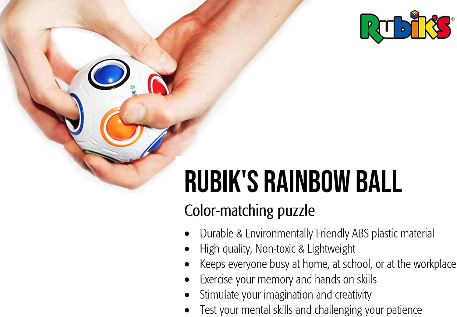**Rubik's RAINBOW BALL**

**Color-matching puzzle**

- Durable & Environmentally Friendly ABS plastic material
- High quality, Non-toxic & Lightweight
- Keeps everyone busy at home, at school, or at the workplace
- Exercise your memory and hands on skills
- Stimulate your imagination and creativity
- Test your mental skills and challenging your patience