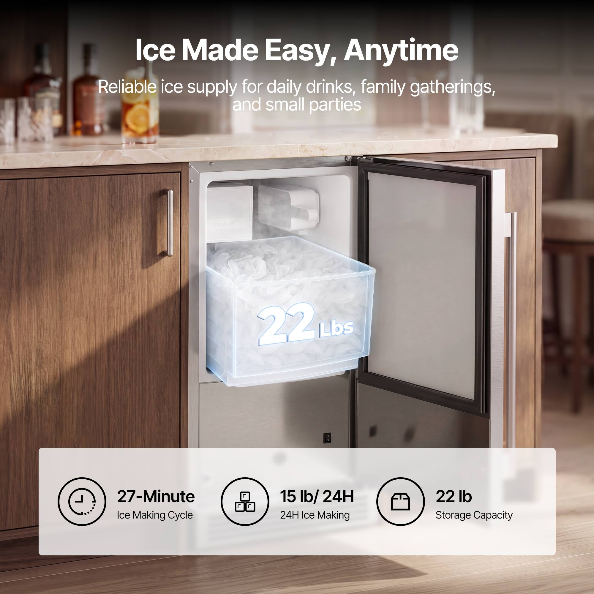 Ice Made Easy, Anytime  
Reliable ice supply for daily drinks, family gatherings, and small parties

22 Lbs  
27-Minute Ice Making Cycle  
15 lb/24H Ice Making  
22 lb Storage Capacity