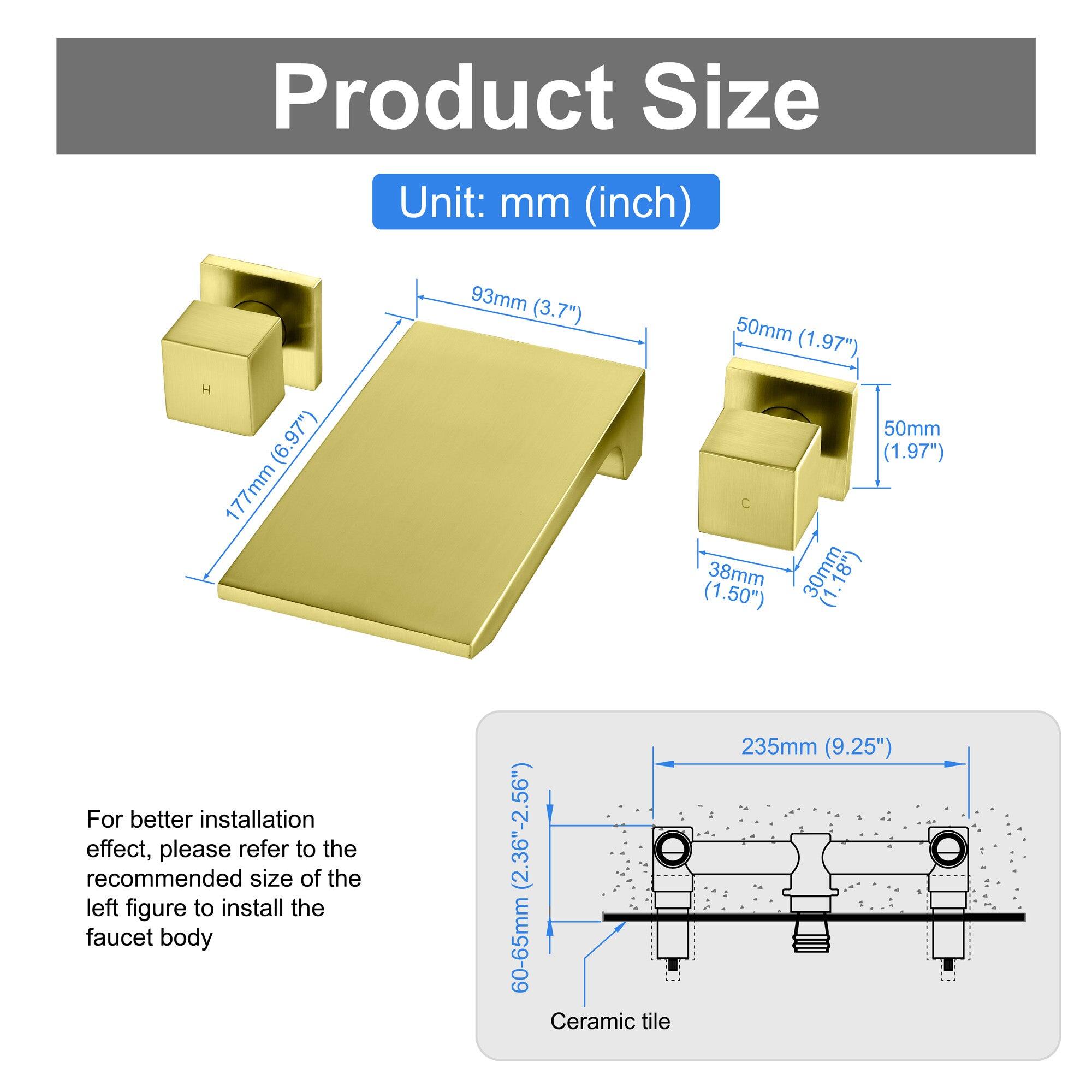 Product Size  
Unit: mm (inch)  

- 93mm (3.7")  
- 50mm (1.97")  
- 177mm (6.97")  
- 38mm (1.50")  
- 30mm (1.18")  
- 50mm (1.97")  

For better installation effect, please refer to the recommended size of the left figure to install the faucet body (2.36"-2.56")  

Ceramic tile  
235mm (9.25")  

60-65mm (2.36"-2.56")