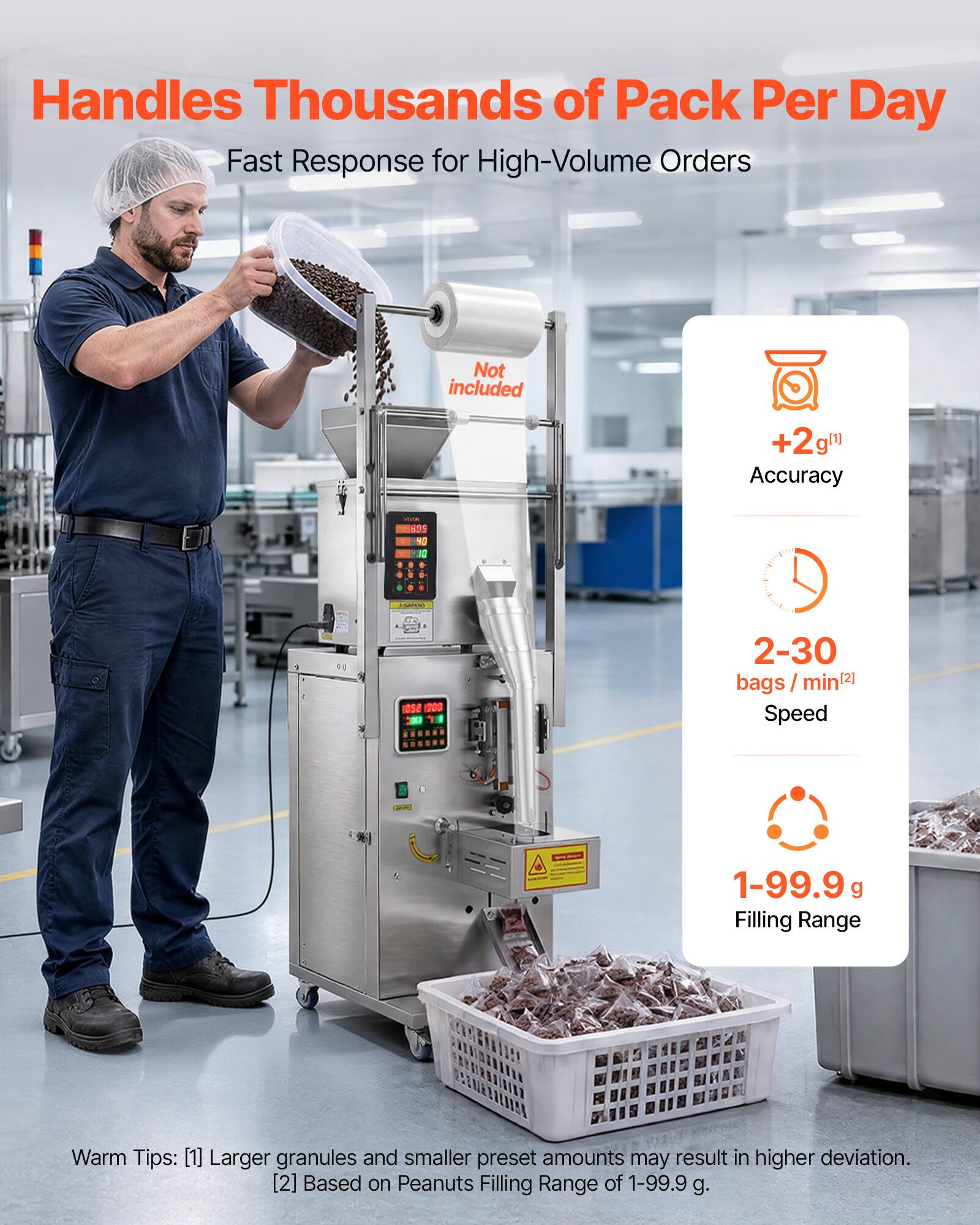 Handles Thousands of Pack Per Day  
Fast Response for High-Volume Orders  
Not included  

+2g( Accuracy  
2-30 bags/ min(2] Speed  
1-99.9 g Filling Range  

Warm Tips:  
[1] Larger granules and smaller preset amounts may result in higher deviation.  
[2] Based on Peanuts Filling Range of 1-99.9 g.
