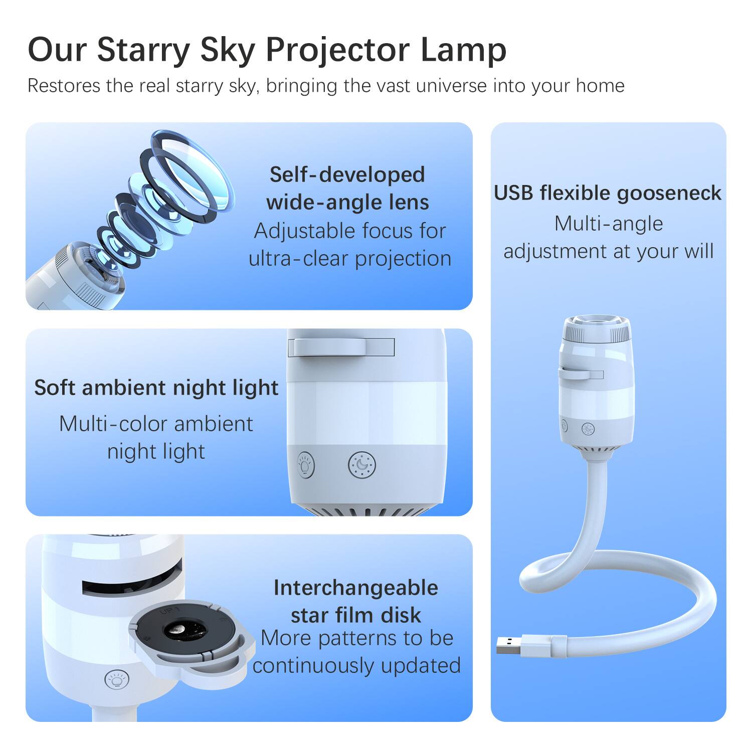 Our Starry Sky Projector Lamp Restores the real starry sky, bringing the vast universe into your home

Self-developed USB flexible gooseneck wide-angle lens
Adjustable focus for Multi-angle ultra-clear projection

Soft ambient night light
Multi-color ambient night light

Interchangeable star film disk
More patterns to be continuously updated