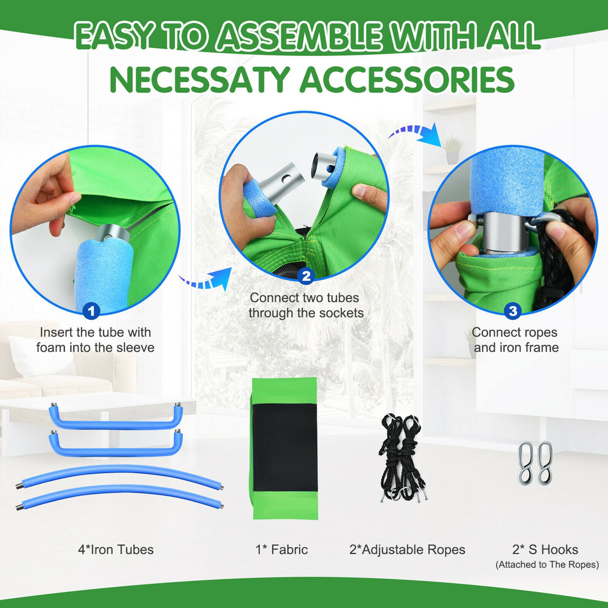 EASY TO ASSEMBLE WITH ALL NECESSARY ACCESSORIES

1. Insert the tube with foam into the sleeve
2. Connect two tubes through the sockets
3. Connect ropes and iron frame

4* Iron Tubes
1* Fabric
2* Adjustable Ropes
2* S Hooks (Attached to The Ropes)