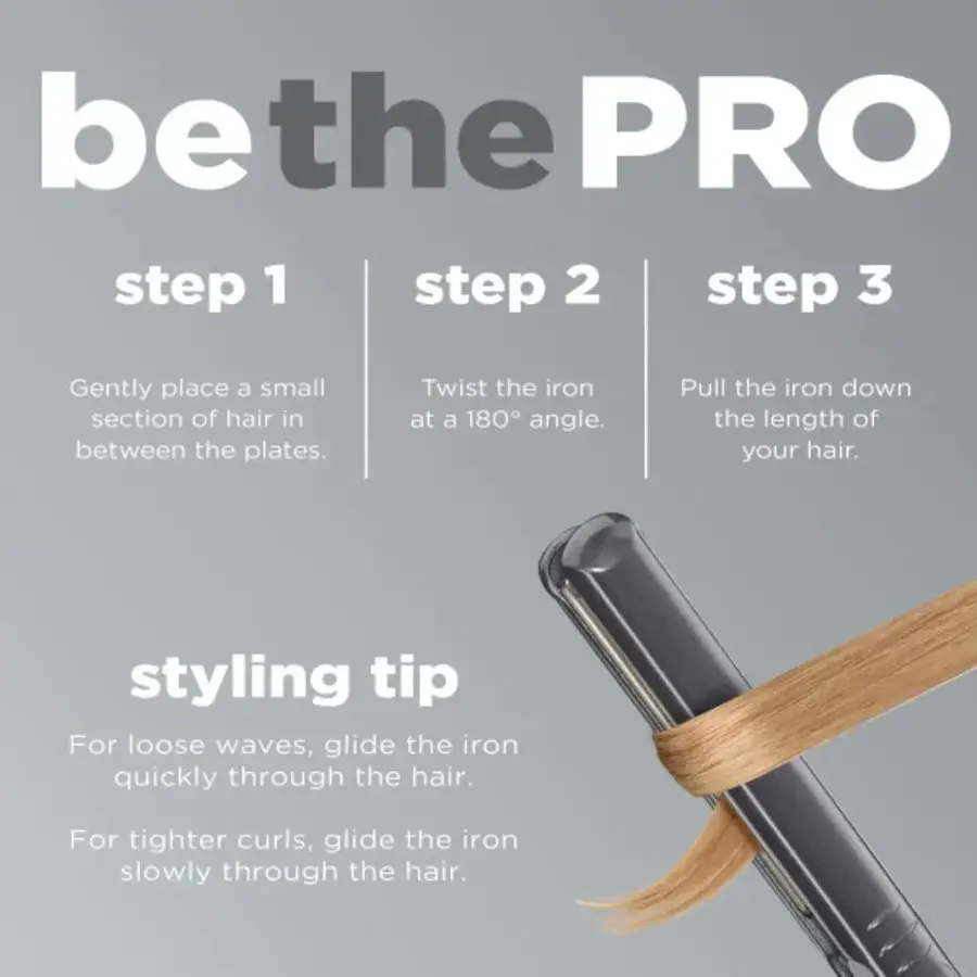 Be the PRO Step 1: Gently place a small section of hair in between the plates. Twist the iron at a 180 angle. Pull the iron down the length of your hair.

Step 2: For loose waves, glide the iron quickly through the hair. For tighter curls, glide the iron slowly through the hair.

Step 3: Styling Tip: For loose waves, glide the iron quickly through the hair. For tighter curls, glide the iron slowly through the hair.