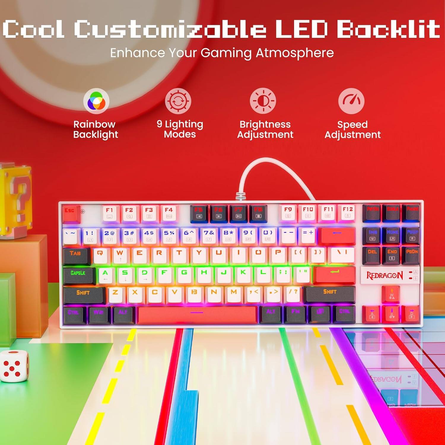 Cool Customizable LED Backlit  
Enhance Your Gaming Atmosphere  

- Rainbow Backlight  
- 9 Lighting Modes  
- Brightness Adjustment  
- Speed Adjustment  

Esc F1 F2 F3 F4 F5 F6 F7 F8 F9 F10 F11 F12  
1 2 3 4 5 6 7 8 9 0 - =  
Tab Q W E R T Y U I O P [ ] \  
Caps Lock A S D F G H J K L ; '  
Shift Z X C V B N M , . /  
Ctrl Fn Alt Spacebar  
Redragon  

Perte SOLA Faute 2 I I 2 G F 3 e 4s C % 1 D Th L BA IL 10 I i 1 S D HOME - Potir TAH W 1 E R T Y U I P I { ] 17 1 I - DEL END 13 PRDN CAPBLE A S D F G H L K L i . REDRAGON SHIFT N x V H3 N M > / 7 SHIFT EI wa ALT ALT FN DRAGON