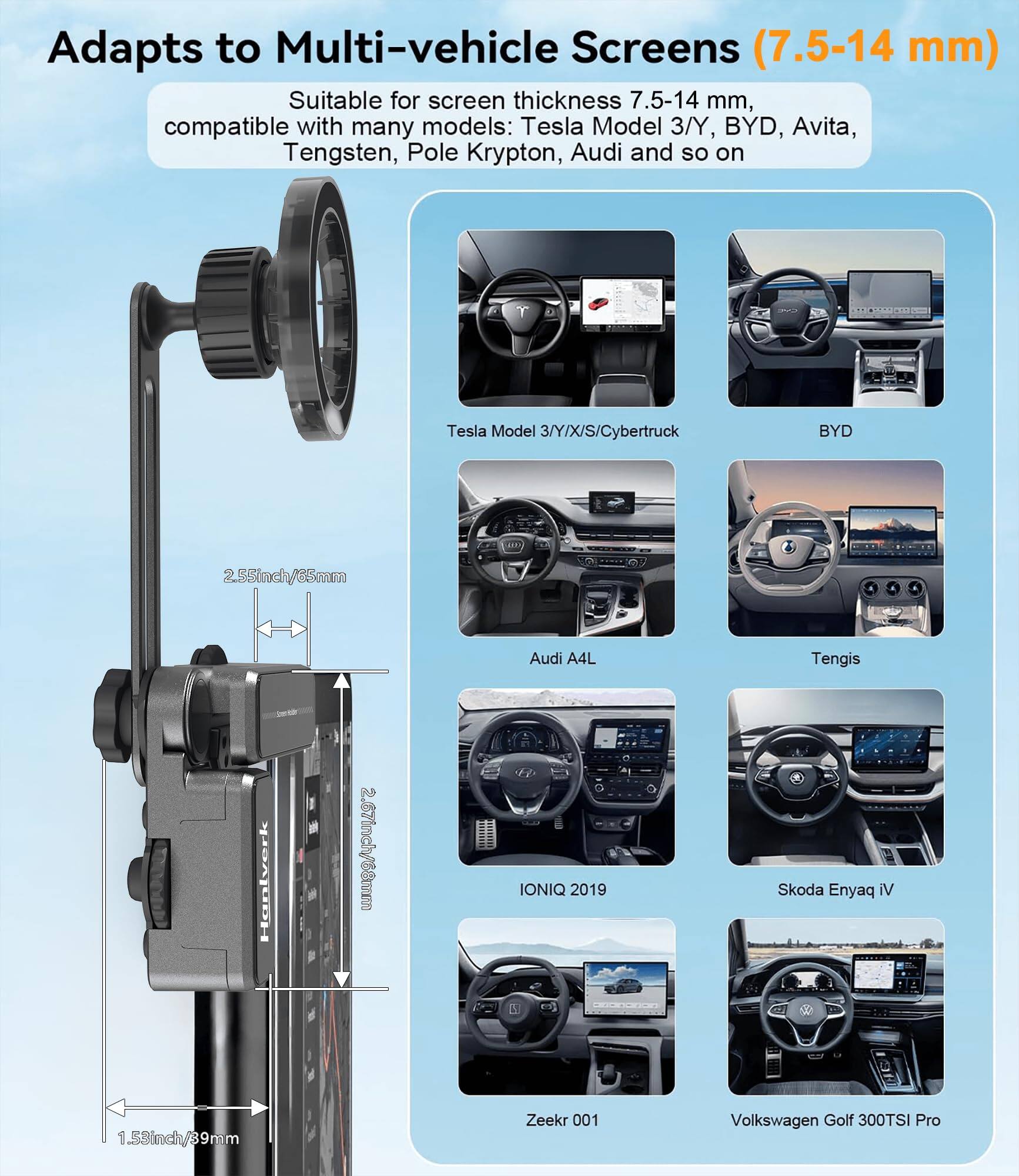 Adapts to Multi-vehicle Screens (7.5-14 mm)

Suitable for screen thickness 7.5-14 mm, compatible with many models: Tesla Model 3/Y, BYD, Avita, Tengsten, Pole Krypton, Audi and so on

- Tesla Model 3/Y/X/S/Cybertruck
- BYD
- Audi A4L
- Tengsten
- IONIQ 2019
- Skoda Enyaq IV
- Zeekr 001
- Volkswagen Golf 300TSI Pro

2.55inch/65mm

1.58inch/39mm