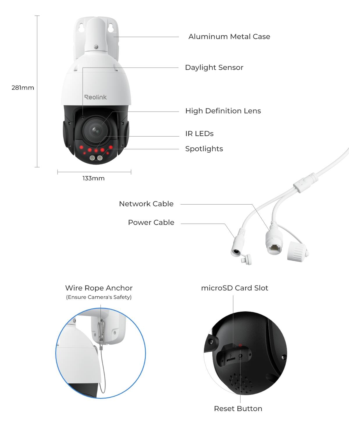 - Aluminum Metal Case
- Daylight Sensor
- 281mm
- Reolink
- High Definition Lens
- IR LEDs
- Spotlights
- 133mm
- Network Cable
- Power Cable
- Wire Rope Anchor (Ensure Camera's Safety)
- microSD Card Slot
- Reset Button