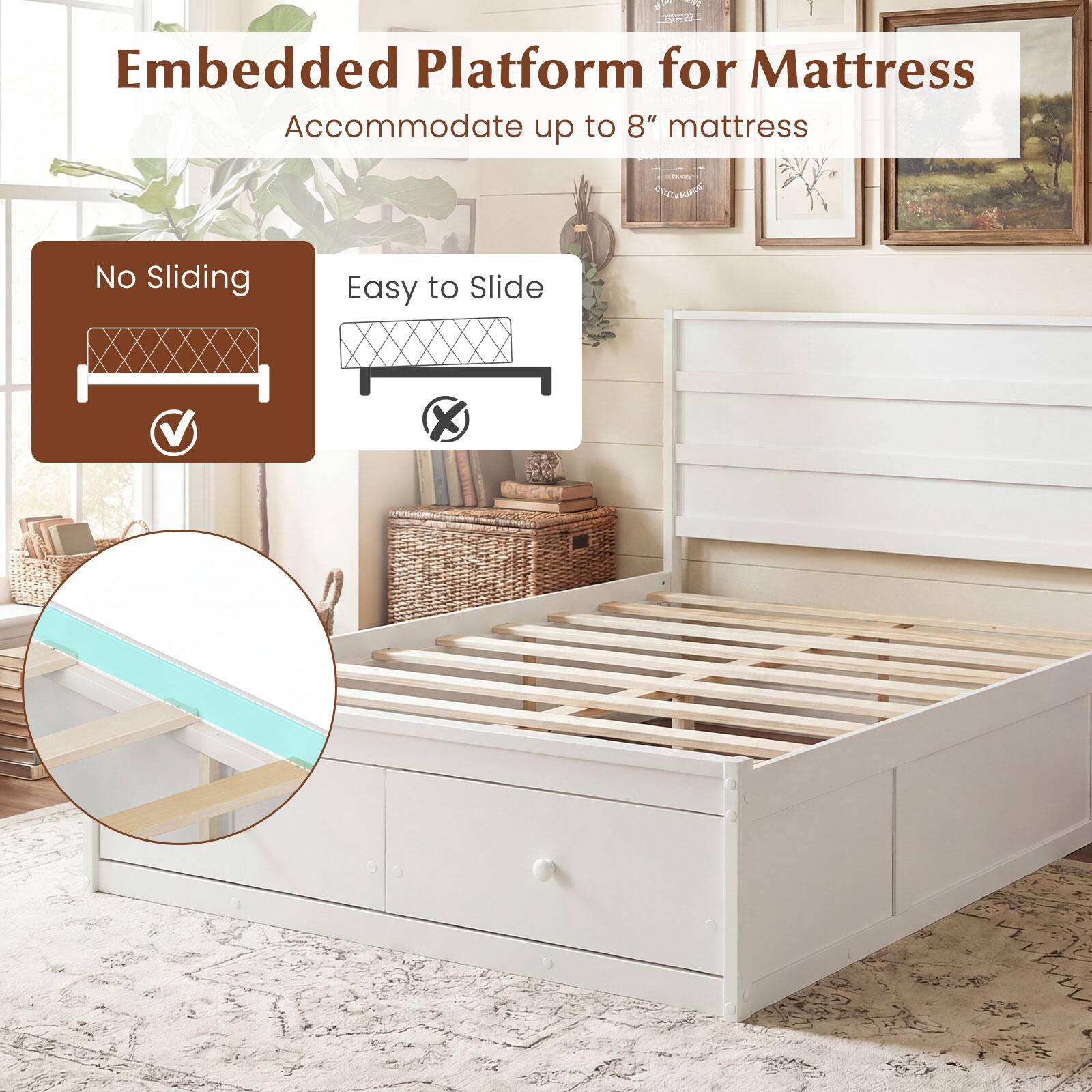 Embedded Platform for Mattress  
Accommodate up to 8" mattress  

No Sliding  
Easy to Slide