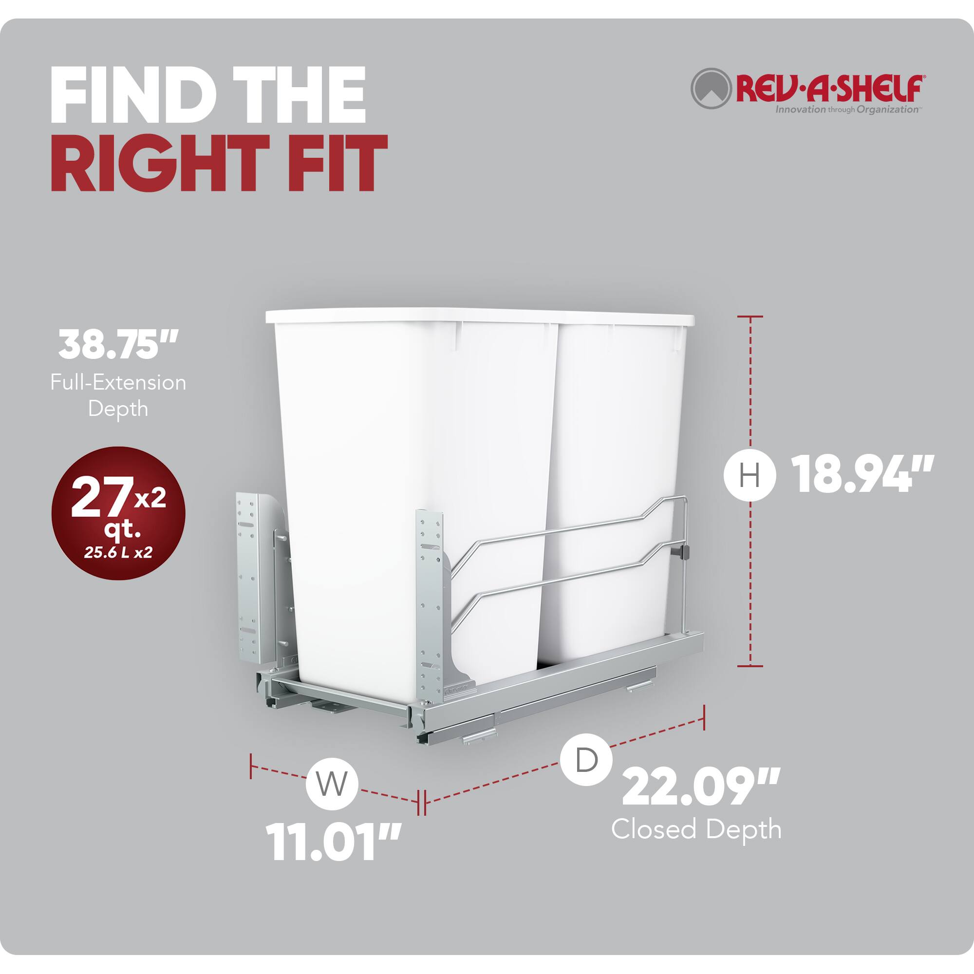 FIND THE RIGHT FIT

38.75" Full-Extension Depth

27x2 qt. 25.6 L x2

REV-A-SHELF Innovation through Organization

H 18.94"
W 11.01"
D 22.09" Closed Depth