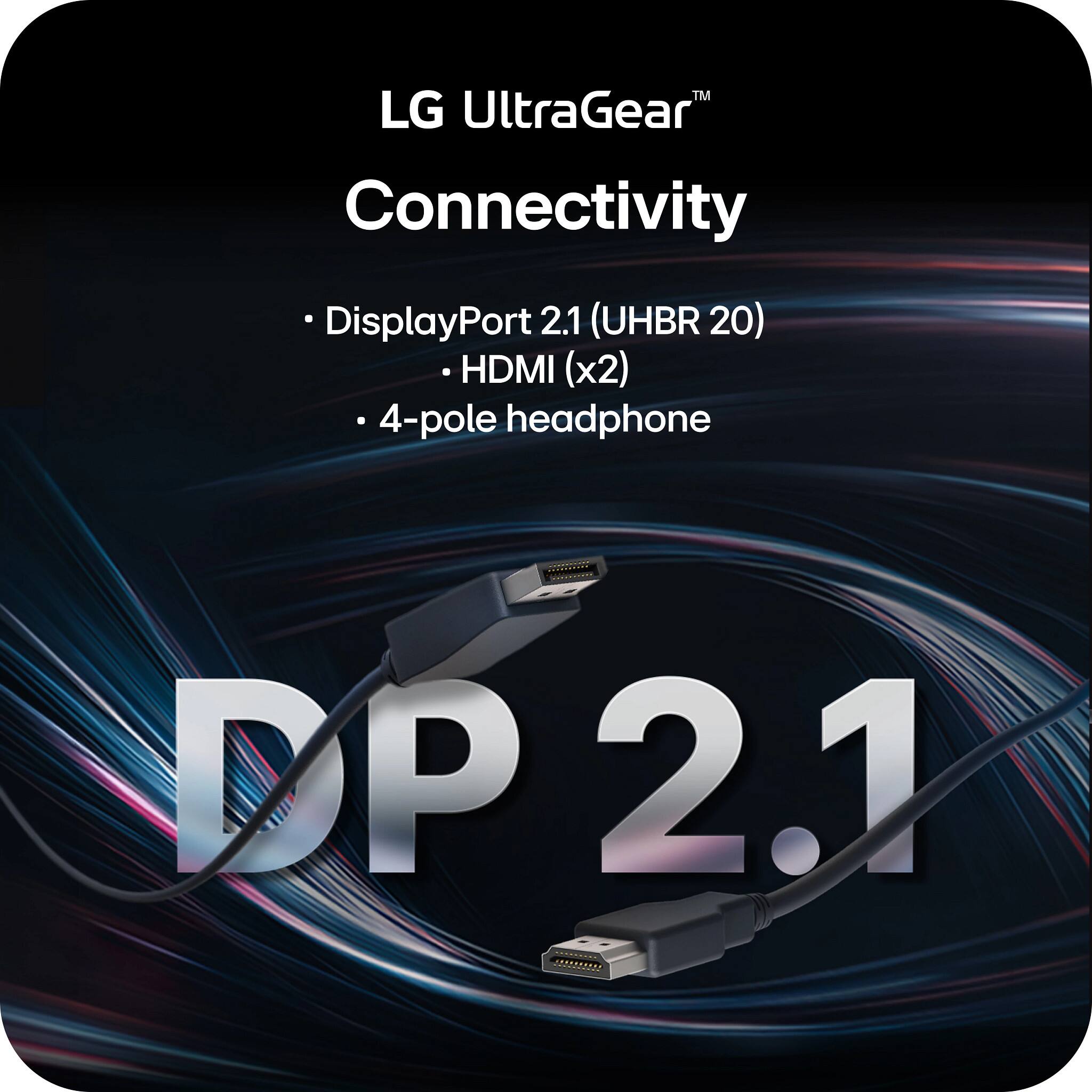 LG UltraGear™  
Connectivity  
- DisplayPort 2.1 (UHBR 20)  
- HDMI (x2)  
- 4-pole headphone  

DP 2.1