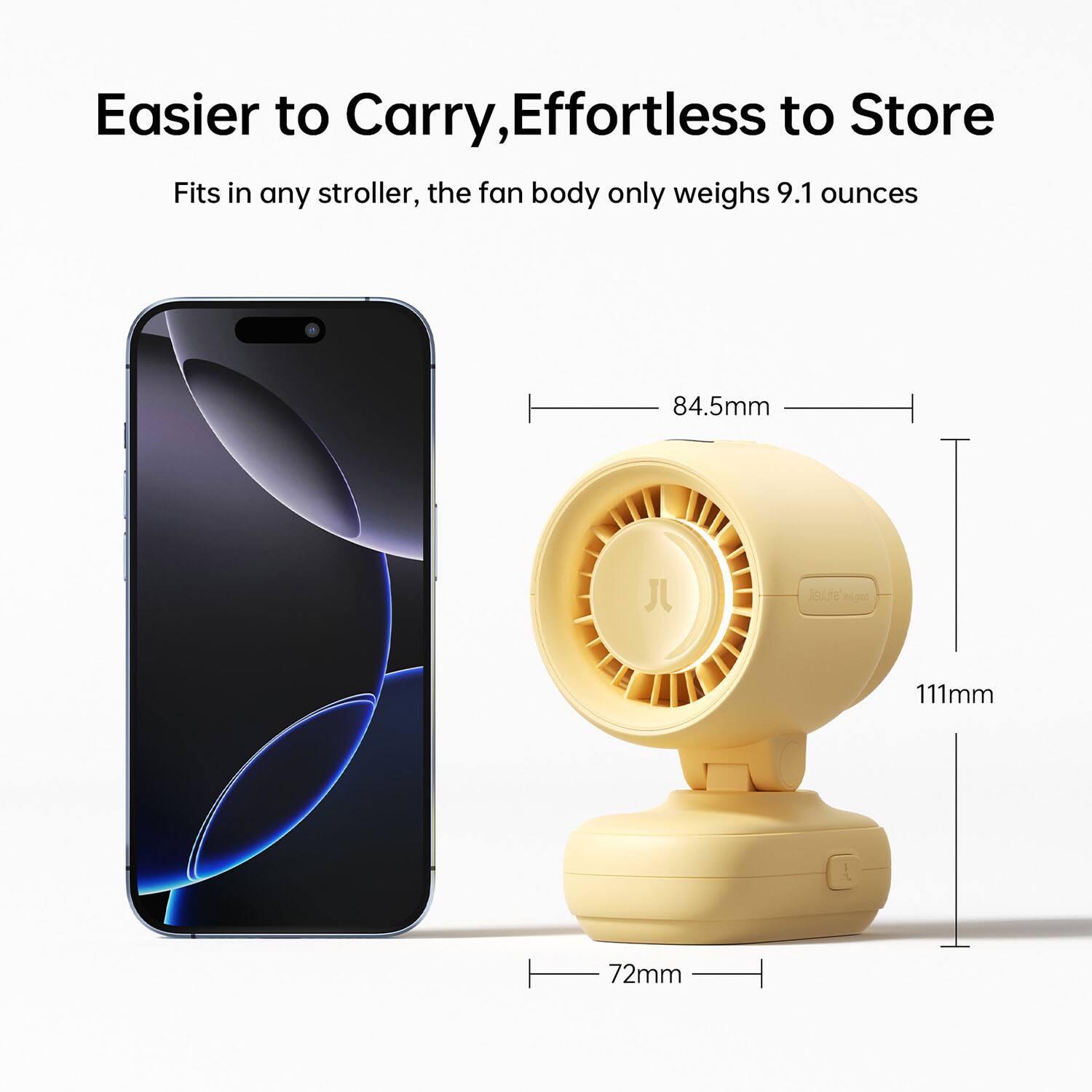 Easier to Carry, Effortless to Store  
Fits in any stroller, the fan body only weighs 9.1 ounces  

84.5mm  
111mm  
72mm