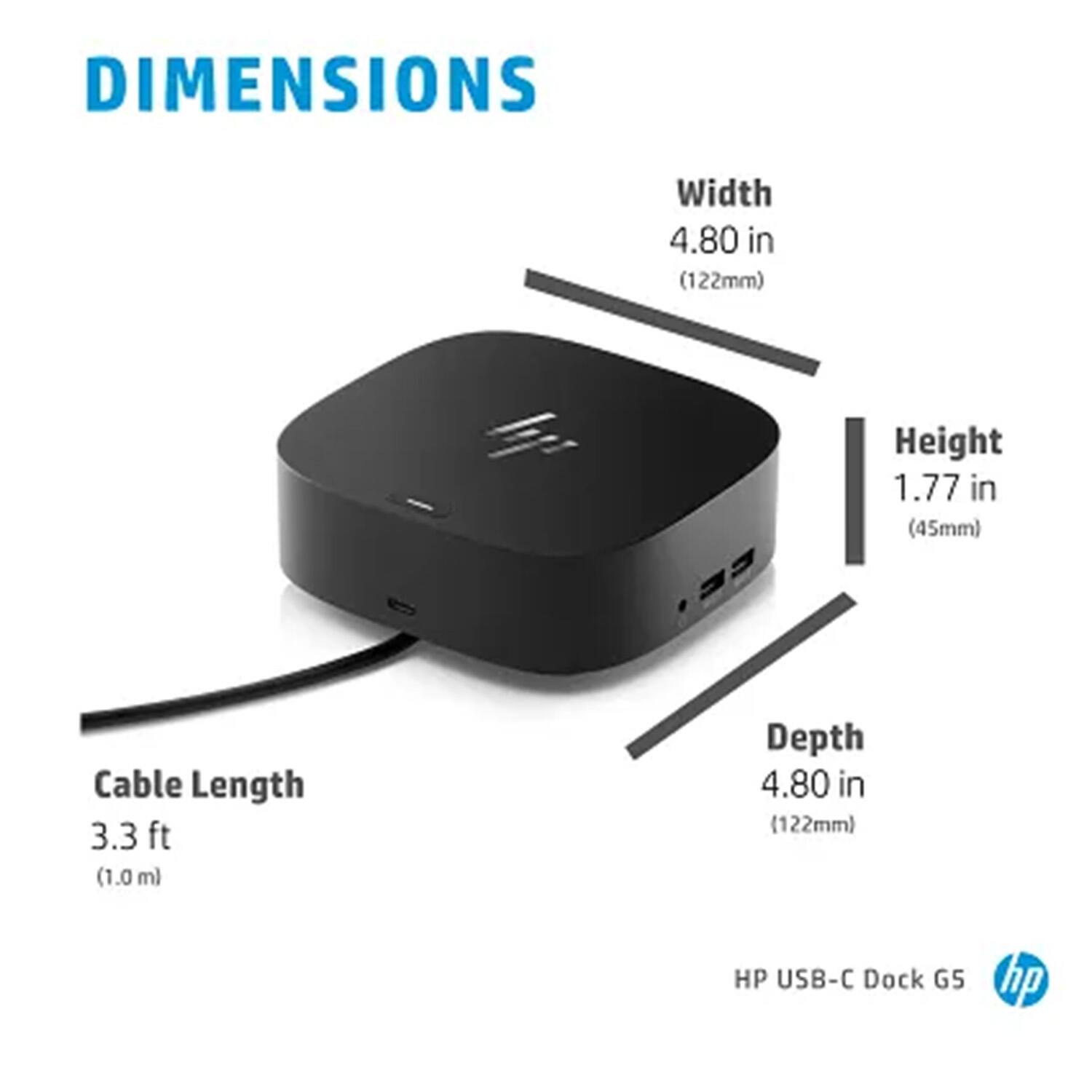 DIMENSIONS  
Width 4.80 in (122mm)  
Height 1.77 in (45mm)  
Depth 4.80 in (122mm)  
Cable Length 3.3 ft (1.0 m)  

HP USB-C Dock G5