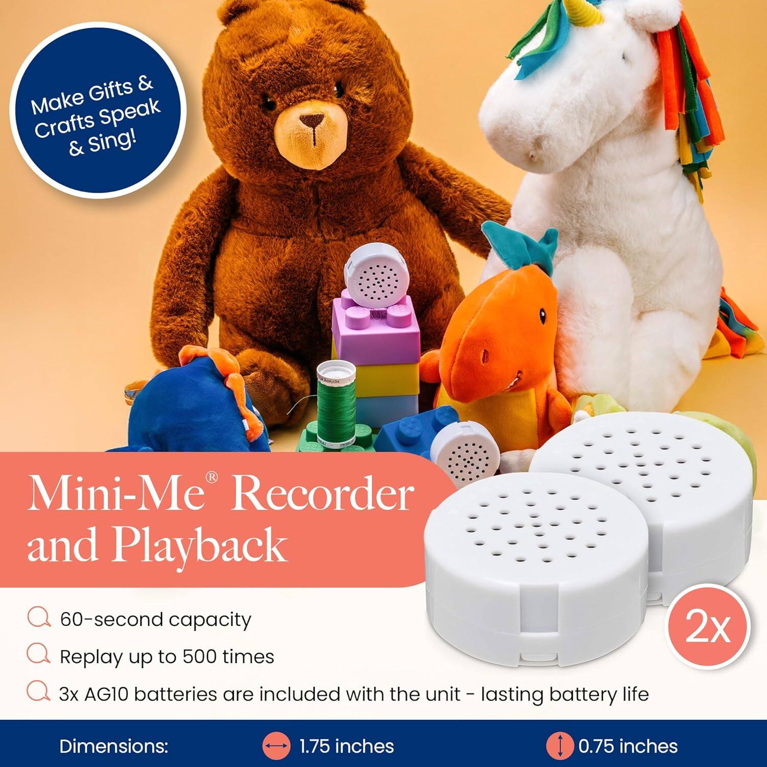 Make Gifts & Crafts Speak & Sing!

Mini-Me® Recorder and Playback

- 60-second capacity
- Replay up to 500 times
- 3x AG10 batteries are included with the unit - lasting battery life

Dimensions:
- 1.75 inches
- 0.75 inches