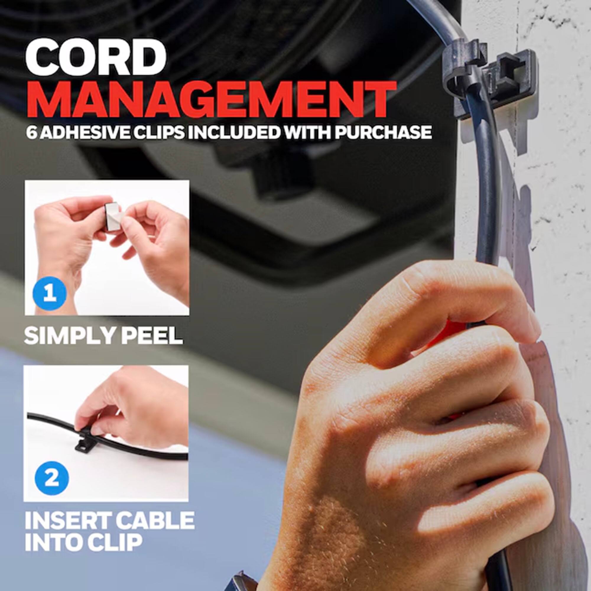 CORD MANAGEMENT  
6 ADHESIVE CLIPS INCLUDED WITH PURCHASE  

1. SIMPLY PEEL  
2. INSERT CABLE INTO CLIP