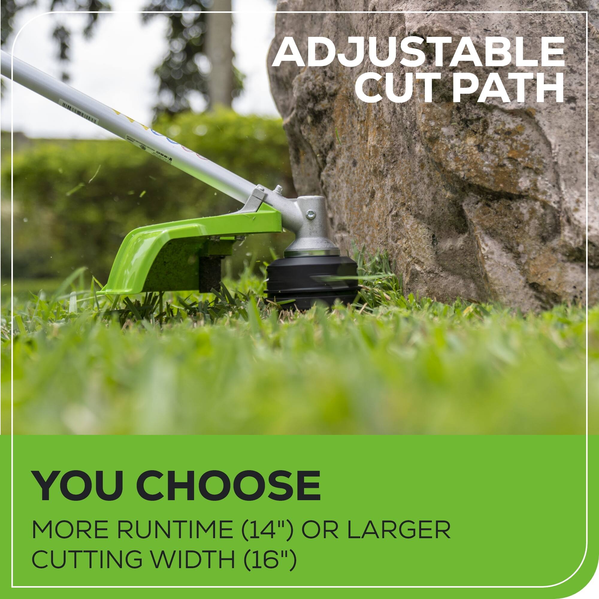 ADJUSTABLE CUT PATH

YOU CHOOSE
MORE RUNTIME (14") OR LARGER CUTTING WIDTH (16")