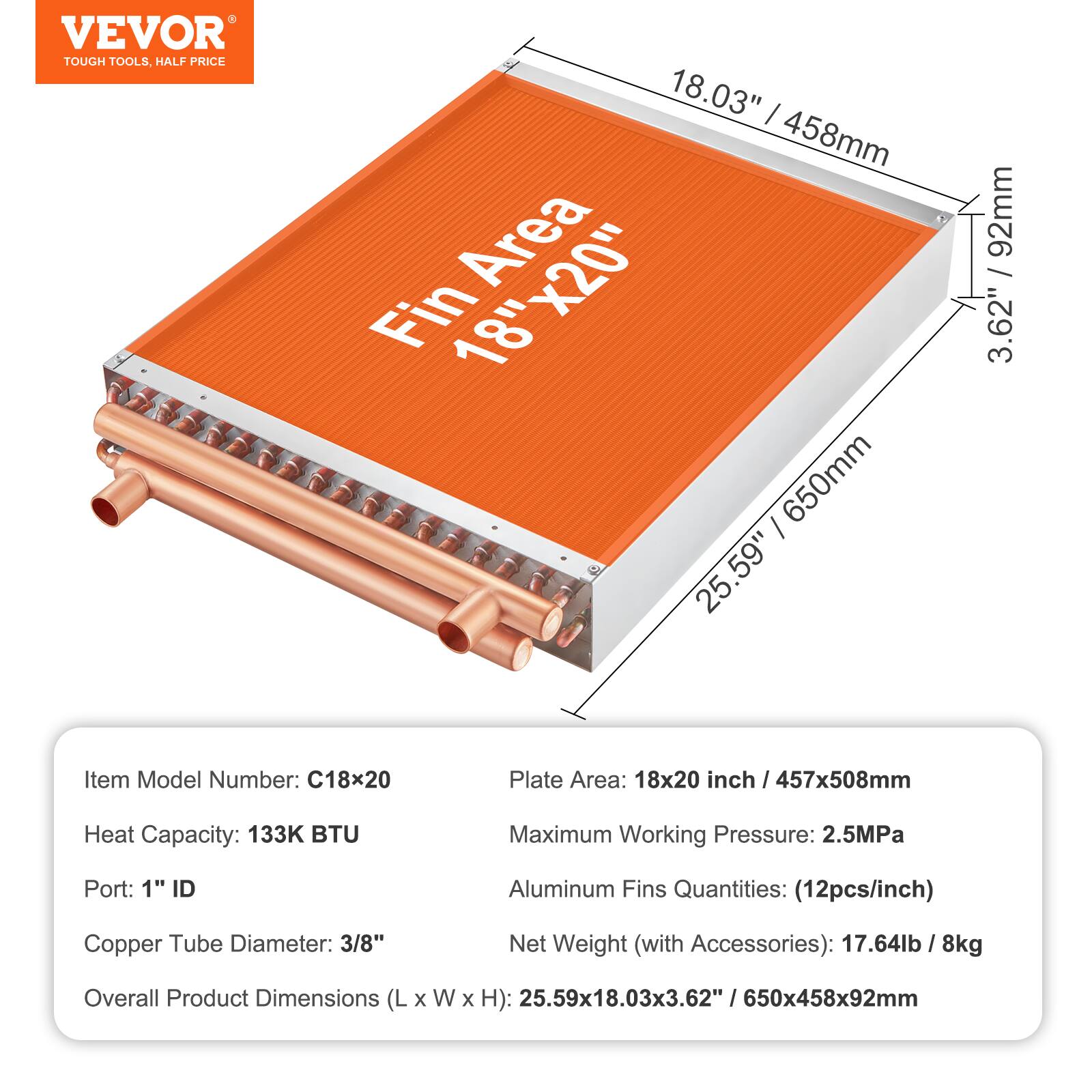 - VEVOR TOUGH TOOLS, HALF PRICE
- Fin Area: 18" x 20"
- Item Model Number: C18x20
- Plate Area: 18x20 inch / 457x508mm
- Heat Capacity: 133K BTU
- Maximum Working Pressure: 2.5MPa
- Port: 1" ID
- Aluminum Fins Quantities: (12pcs/inch)
- Copper Tube Diameter: 3/8"
- Net Weight (with Accessories): 17.64lb / 8kg
- Overall Product Dimensions (L x W x H): 25.59x18.03x3.62" / 650x458x92mm