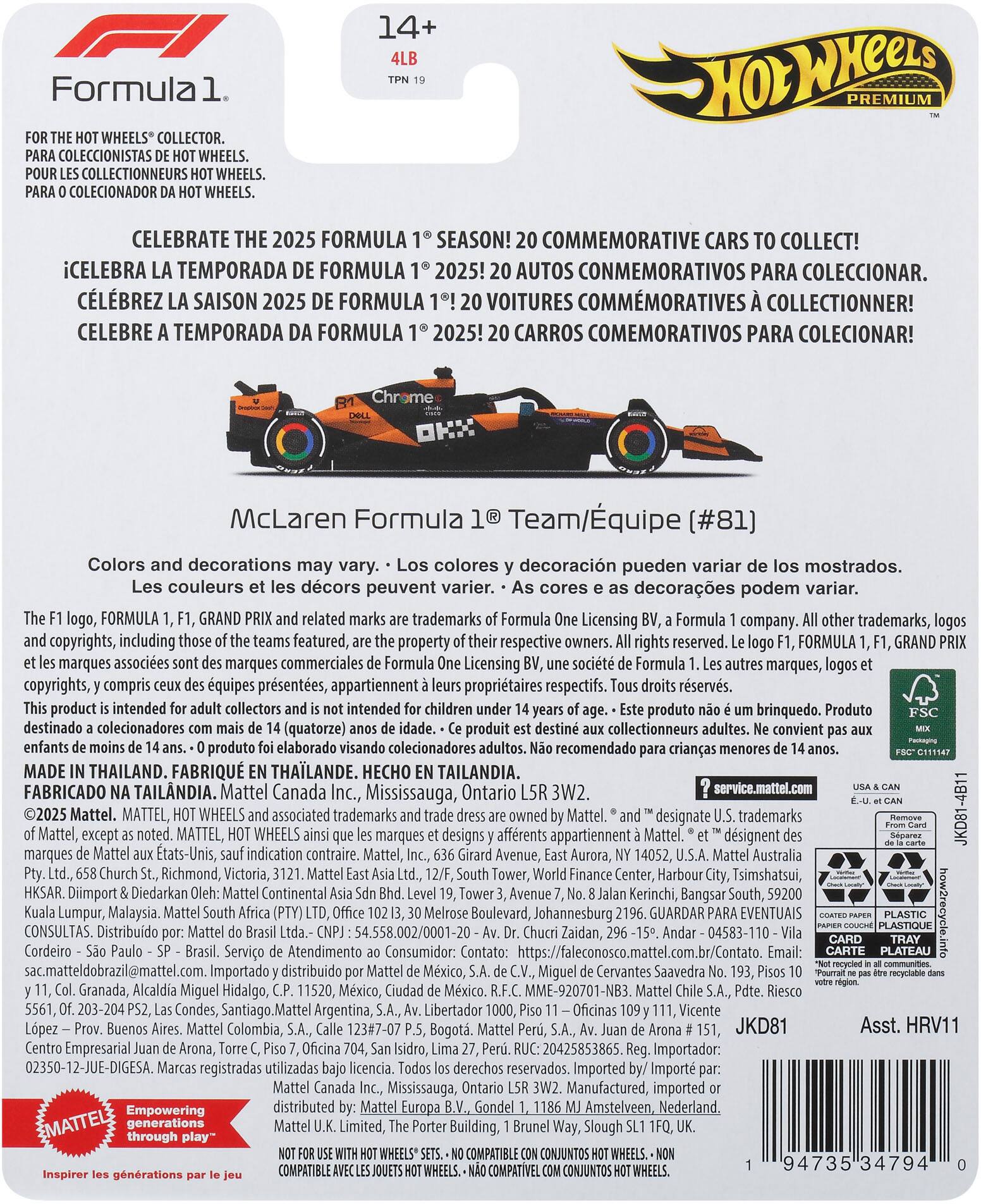 **14+ Formula 1 Premium Wheels Collector**

**For the Hot Wheels® collector.**
- Para coleccionistas de Hot Wheels®.
- Pour les collectionneurs Hot Wheels®.
- Para o colecionador de Hot Wheels®.

**Celebrate the 2025 Formula 1® season!**
- ¡Celebra la temporada de Formula 1® 2025!
- Célébrez la saison 2025 de Formula 1®!
- Celebre a temporada da Formula 1® 2025!

**20 commemorative cars to collect!**
- 20 autos conmemorativos para coleccionar.
- 20 voitures commémoratives à collectionner!
- 20 carros conmemorativos para coleccionar!

**McLaren Formula 1® Team/Equipe [#81]**

Colors and decorations may vary.
- Los colores y decoraciones pueden variar de los mostrados.
- Les couleurs et les décors peuvent varier.
- As cores e as decorações podem variar.

**The F1 logo, Formula 1, F1, Grand Prix and related marks are trademarks of Formula One Licensing