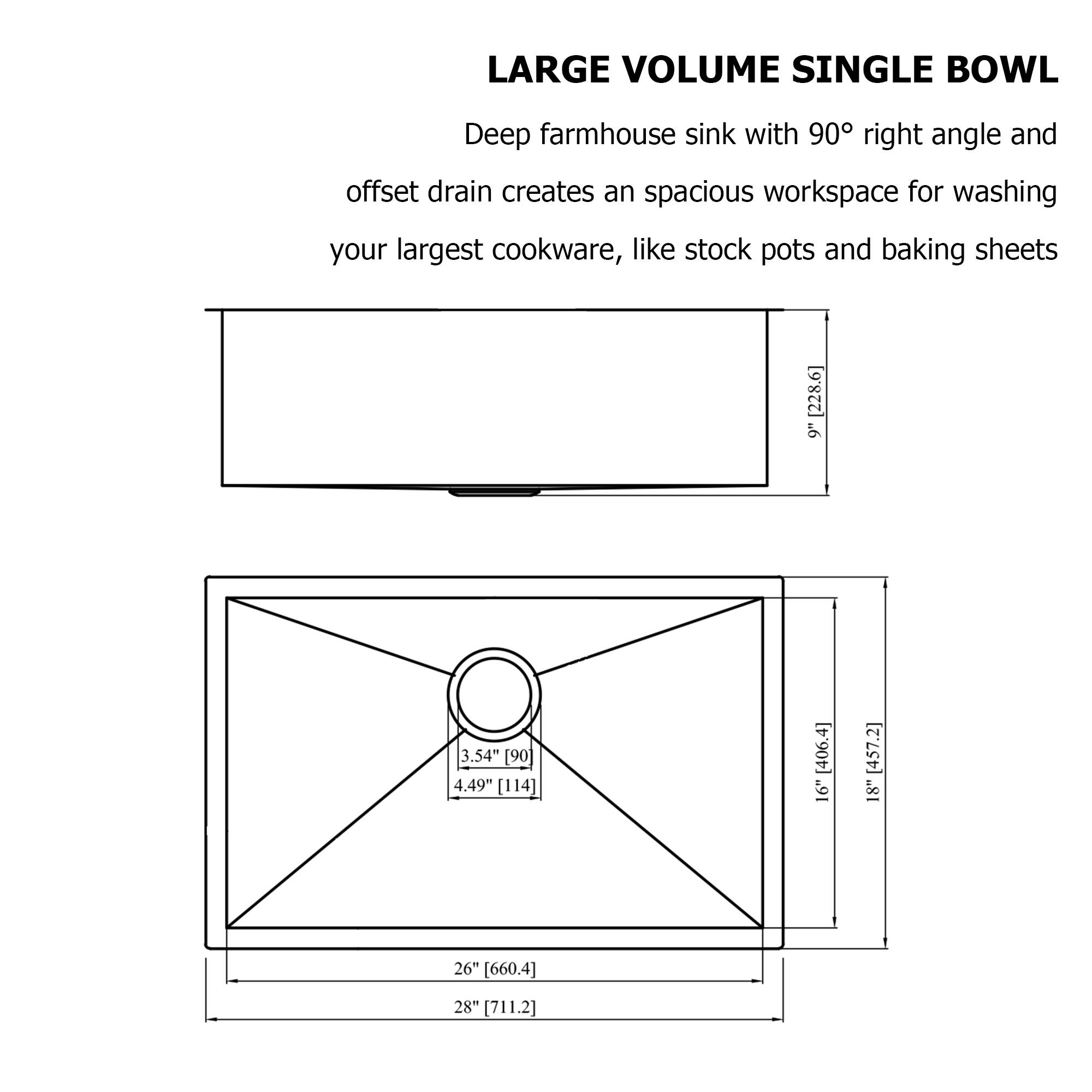 LARGE VOLUME SINGLE BOWL

Deep farmhouse sink with 90° right angle and offset drain creates an spacious workspace for washing your largest cookware, like stock pots and baking sheets

- 9" [228.6]
- 3.54" [90]
- 4.49" [114]
- 16" [406.4]
- 18" [457.2]
- 26" [660.4]
- 28" [711.2]