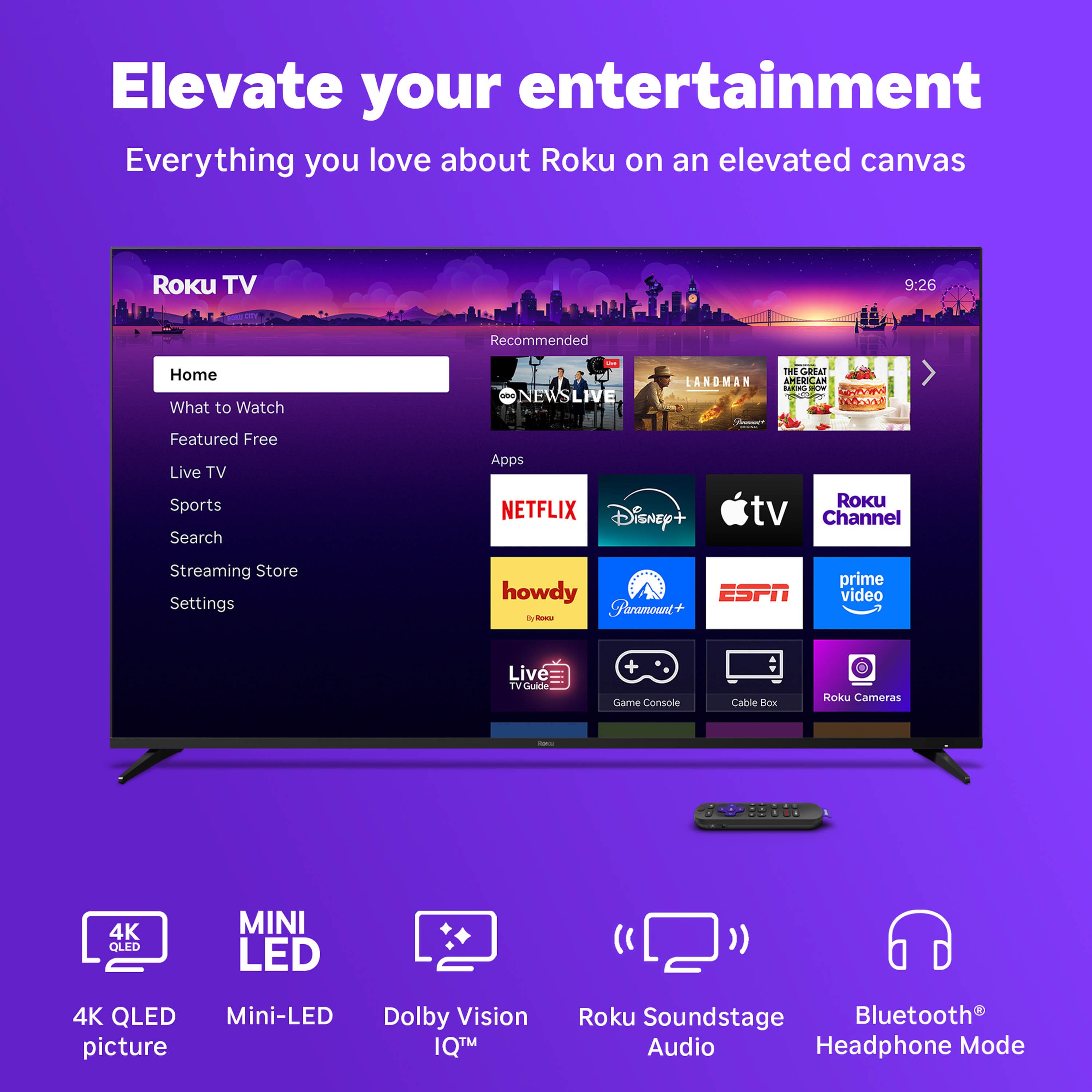 Elevate your entertainment
Everything you love about Roku on an elevated canvas
Roku TV
Home
What to Watch
Featured Free
Live TV
Sports
Search
Streaming Store
Settings
NEWS LIVE
LANDMAN
THE GREAT AMERICAN BAKE-OFF
NETFLIX
Disney+
Apple TV
Roku Channel
howdy
Paramount+
ESPN
prime video
Live TV Guide
Game Console
Cable Box
Roku Cameras
4K QLED picture
Mini-LED
Dolby Vision IQ™
Roku Soundstage Audio
Bluetooth® Headphone Mode