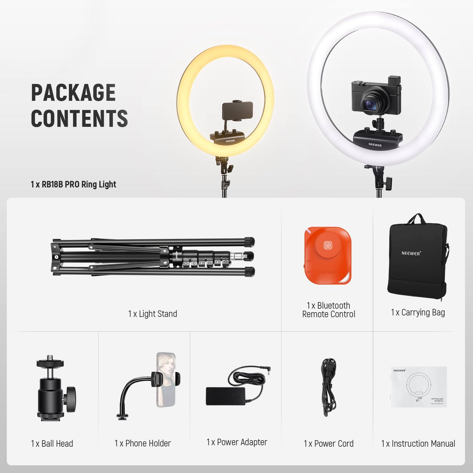 PACKAGE CONTENTS

1 x RB18B PRO Ring Light

1 x Light Stand

1 x Bluetooth Remote Control

1 x Carrying Bag

1 x Ball Head

1 x Phone Holder

1 x Power Adapter

1 x Power Cord

1 x Instruction Manual