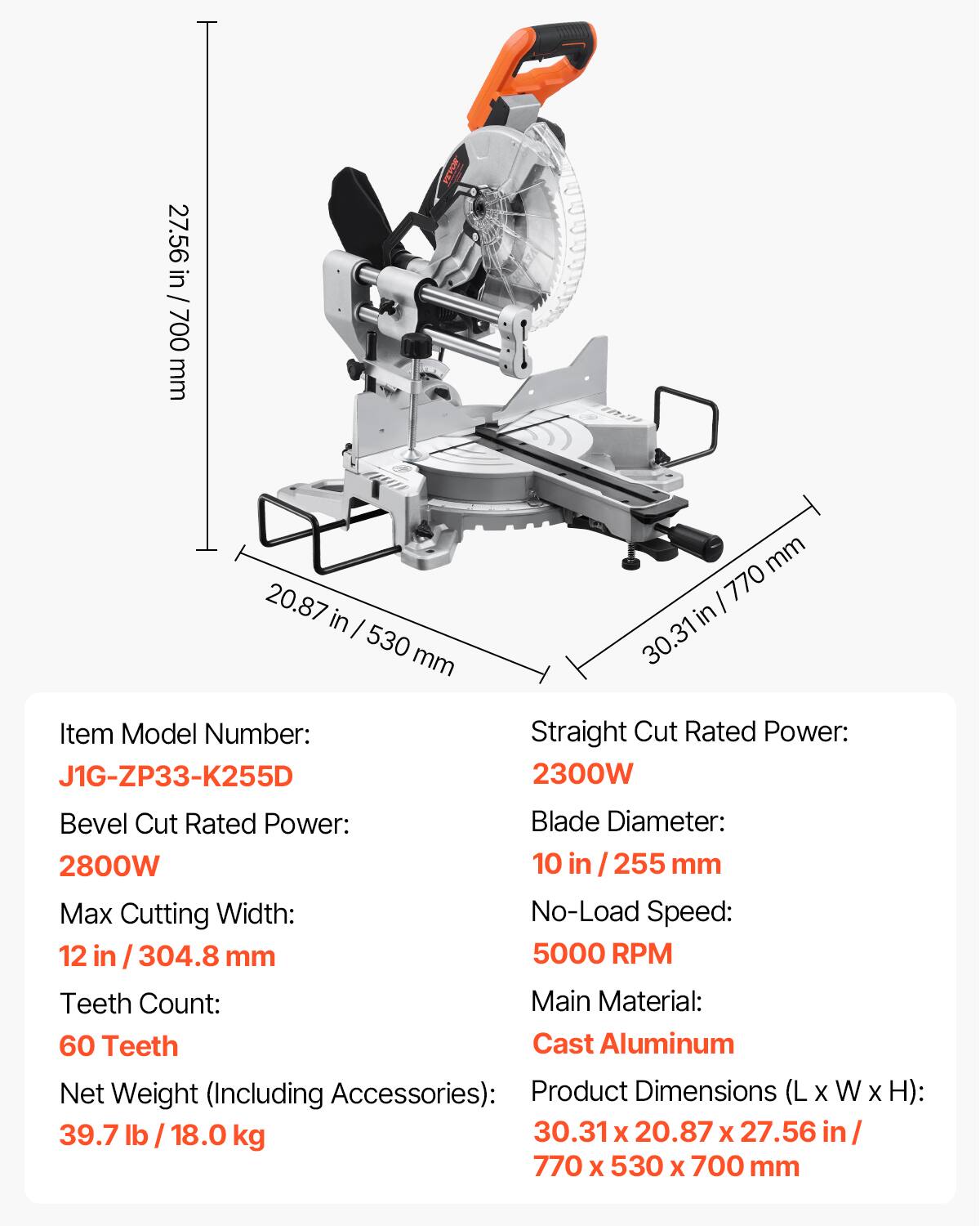 27.56 in / 700 mm  
MISARA  
20.87 in / 530 mm  
30.31 in / 770 mm  

Item Model Number: J1G-ZP33-K255D  
Straight Cut Rated Power: 2300W  
Bevel Cut Rated Power: 2800W  
Blade Diameter: 10 in / 255 mm  
Max Cutting Width: 12 in / 304.8 mm  
No-Load Speed: 5000 RPM  
Teeth Count: 60 Teeth  
Main Material: Cast Aluminum  
Net Weight (Including Accessories): 39.7 lb / 18.0 kg  
Product Dimensions (L x W x H): 30.31 x 20.87 x 27.56 in / 770 x 530 x 700 mm